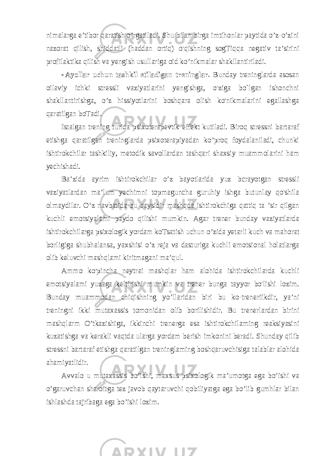 nimalarga e’tibor qaratish o’rgatiladi. Shu bilan birga imtihonlar paytida o’z-o’zini nazorat qilish, shiddatli (haddan ortiq) o&#39;qishning sogTiqqa negativ ta’sirini profilaktika qilish va yengish usullariga oid ko’nikmalar shakllantiriladi. • Ayollar uchun tashkil etiladigan treninglar. Bunday treninglarda asosan oilaviy ichki stressli vaziyatlarini yengishga, o&#39;ziga bo`lgan ishonchni shakllantirishga, o’z hissiyotlarini boshqara olish ko&#39;nikmalarini egallashga qaratilgan boTadi. Istalgan trening turida psixoterapevtik effekt kutiladi. Biroq stressni bartaraf etishga qaratilgan treninglarda psixoterapiyadan ko’proq foydalaniladi, chunki ishtirokchilar tashkiliy, metodik savollardan tashqari shaxsiy muammolarini ham yechishadi. Ba’zida ayrim ishtirokchilar o’z bayotlarida yuz bcrayotgan stressli vaziyatlardan ma’lum yechimni topmaguncha guruhiy ishga butunlay qo&#39;shila olmaydilar. O‘z navbatida bu qaysidir mashqda ishtirokchiga qattiq ta ’sir qilgan kuchli emotsiyalami paydo qilishi mumkin. Agar trener bunday vaziyatlarda ishtirokchilarga psixologik yordam koTsatish uchun o’zida yetarli kuch va mahorat borligiga shubhalansa, yaxshisi o’z reja va dasturiga kuchli emotsional holatlarga olib keluvchi mashqlami kiritmagani ma’qul. Ammo ko&#39;pincha neytrai mashqlar ham alohida ishtirokchilarda kuchli emotsiyalami yuzaga keltirishi mumkin va trener bunga tayyor bo&#39;lishi lozim. Bunday muammodan chiqishning yo’llaridan biri bu ko-treneriikdir, ya’ni treningni ikki mutaxassis tomonidan olib borilishidir. Bu trenerlardan birini mashqlarm O’tkazishiga, ikkinchi trenerga esa ishtirokchilaming reaksiyasini kuzatishga va kerakli vaqtda ularga yordam berish imkonini beradi. Shunday qilib stressni bartaraf etishga qaratilgan treninglaming boshqaruvchisiga talablar alohida ahamiyatlidir. Avvalo u mutaxassis bo’ishi, maxsus psixologik ma’umotga ega bo’ishi va o’garuvchan sharoitga tez javob qaytaruvchi qobiliyatga ega bo’lib gumhlar bilan ishlashda tajribaga ega bo’ishi lozim. 