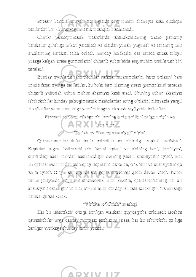 Stressni bartaraf etuvchi treninglarda eng muhim ahamiyat kasb etadigan usullardan bin - bu psixogimnastik mashqlar hisoblanadi. Chunki psixogimnastik mashqlarda ishtirokchilaming o&#39;zaro jismomy harakatlar qilishiga imkon yaratiladi va ulardan yurish, yugurish va tananing turli a’zolarining harakati talab etiladi. Bunday harakatlar esa tanada stress tufayli yuzaga kelgan stress gormonlarini chiqarib yuborishda eng muhim omillardan biri sanaladi. Bunday o&#39;yinlarda ishtirokchilar nafaqat muammolarini hatto o&#39;zlarini ham unutib faqat o&#39;yinga beriladilar, bu holat ham ulaming stress gormonlarini tanadan chiqarib yuborish uchun muhim ahamiyat kasb etadi. Shuning uchun aksariyat ishtirokchilar bunday psixogimnastik mashqlardan so’ng o’zlarini nihoyatda yengil his qiladilar va muamolariga yechim topgandek xush kayfiyatda bo&#39;ladilar. Stressni bartaraf etishga oid treninglarda qo’llaniladigan o’yin va mashqlar Tanishuv: “Ism va xususiyat” o’yini Qatnashuvchilar doira boiib o&#39;tiradilar va bir-biriga koptok uzatishadi. Koptokm olgan ishtirokchi o’z ismini aytadi va o&#39;zining ismi, familiyasi, sharifidagi bosh harridan boshlanadigan o&#39;zining yaxshi xususiyatini aytadi. Har bir qatnashuvchi undan oldingi aytilganlami takrorlab, o ‘z ismi va xususiyatini qo &#39;sh ib aytadi. O ‘ym shu zayilda so’nggi ishtirokchiga qadar davom etadi. Trener ushbu jarayonda natijalami sinchkovlik bilan kuzatib, qatnashchilaming har xil xususiyatli ekanligini va ular bir-biri bilan qanday ishlashi kerakligini tushunishga harakat qilishi kerak. “Vizitka to’ldirish” mashqi Har bir ishtirokchi o’ziga bcrilgan vizitkani quyidagicha to&#39;ldiradi: Boshqa qatnashchilar unga qanday murojaat etishlarini istasa, har bir ishtirokchi qo liga berilgan vizitkaga shunday ismni yozadi. 