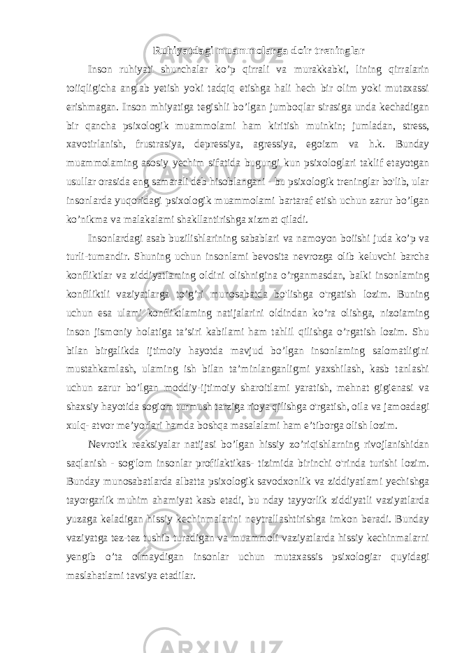 Ruhiyatdagi muammolarga doir treninglar Inson ruhiyati shunchalar ko’p qirrali va murakkabki, lining qirralarin toiiqligicha anglab yetish yoki tadqiq etishga hali hech bir olim yoki mutaxassi erishmagan. Inson mhiyatiga tegishli bo’lgan jumboqlar sirasiga unda kechadigan bir qancha psixologik muammolami ham kiritish muinkin; jumladan, stress, xavotirlanish, frustrasiya, depressiya, agressiya, egoizm va h.k. Bunday muammolaming asosiy yechim sifatida bugungi kun psixologlari taklif etayotgan usullar orasida eng samarali deb hisoblangani - bu psixologik treninglar bo&#39;lib, ular insonlarda yuqoridagi psixologik muammolami bartaraf etish uchun zarur bo’lgan ko’nikma va malakalami shakllantirishga xizmat qiladi. Insonlardagi asab buzilishlarining sabablari va namoyon boiishi juda ko’p va turli-tumandir. Shuning uchun insonlami bevosita nevrozga olib keluvchi barcha konfliktlar va ziddiyatlaming oldini olishnigina o’rganmasdan, balki insonlaming konfiliktli vaziyatlarga to’g’ri munosabatda bo&#39;lishga o&#39;rgatish lozim. Buning uchun esa ulami konfliktlaming natijalarini oldindan ko’ra olishga, nizoiaming inson jismoniy holatiga ta’siri kabilami ham tahlil qilishga o’rgatish lozim. Shu bilan birgalikda ijtimoiy hayotda mavjud bo’lgan insonlaming salomatligini mustahkamlash, ulaming ish bilan ta’minlanganligmi yaxshilash, kasb tanlashi uchun zarur bo’lgan moddiy-ijtimoiy sharoitlami yaratish, mehnat gigienasi va shaxsiy hayotida sogiom turmush tarziga rioya qilishga o&#39;rgatish, oila va jamoadagi xulq- atvor me’yorlari hamda boshqa masalalami ham e’tiborga olish lozim. Nevrotik reaksiyalar natijasi bo’lgan hissiy zo’riqishlarning rivojlanishidan saqlanish - sog&#39;lom insonlar profilaktikas- tizimida birinchi o&#39;rinda turishi lozim. Bunday munosabatlarda albatta psixologik savodxonlik va ziddiyatlami yechishga tayorgarlik muhim ahamiyat kasb etadi, bu nday tayyorlik ziddiyatli vaziyatlarda yuzaga keladigan hissiy kechinmalarini neytrallashtirishga imkon beradi. Bunday vaziyatga tez-tez tushib turadigan va muammoli vaziyatlarda hissiy kechinmalarni yengib o’ta olmaydigan insonlar uchun mutaxassis psixologiar quyidagi maslahatlami tavsiya etadilar. 