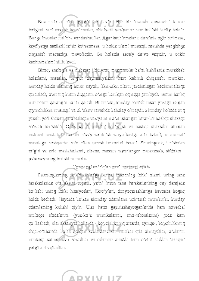 Noxushliklar bilan yolg&#39;iz qolmaslik. Har bir insonda quvonchli kunlar bo&#39;lgani kabi noxush kechinmalar, ziddiyatli vaziyatlar ham bo&#39;lishi tabiiy holdir. Bunga insonlar turlicha yondashadilar. Agar kechinmalar u darajada og&#39;ir bo&#39;lmasa, kayfiyatga sezilarli ta’sir ko&#39;rsatmasa, u holda ulami mustaqil ravishda yengishga o&#39;rganish maqsadga muvofiqdir. Bu holatda asosiy da’vo vaqtdir, u o&#39;tkir kechinmalami silliqlaydi. Biroq, analogik va nisbatan jiddiyroq muammolar ba’zi kishilarda murakkab holatlami, masalan, turg&#39;un depressiyalarni ham keltirib chiqarishi mumkin. Bunday holda ulaming butun xayoli, fikri-zikri ulami jarohatlagan kechinmalarga qaratiladi, o&#39;zming butun diqqatini o’ziga berilgan og&#39;riqqa jamlaydi. Butun borliq ular uchun qorong’u bo’lib qoladi. Bilamizki, bunday holatda inson yuzaga kelgan qiyinchilikni mustaqil va ob’ektiv ravishda baholay olmaydi. Shunday holatda eng yaxshi yo’l shaxsni jarohatlagan vaziyatni u o’zi ishongan biror-bir boshqa shaxsga so’zlab berishidir. O ‘z kechinmalarini so ‘zlash va boshqa shaxsdan olingan rasional maslahat insonda hissiy zo’riqish zaryadkasiga olib keladi, muammoli masalaga boshqacha ko’z bilan qarash imkonini beradi. Shuningdek, &#39; nisbatan to’g’ri va aniq maslahatlami, albatta, maxsus tayorlangan mutaxassis, shifokor - psixonevrolog berishi mumkin. Tanadagi zo’riqishlarni bartaraf etish. Psixologlaming ta’kidlashlariga ko’ra, insonning ichki olami uning tana harakatlarida o’z aksini topadi, ya’ni inson tana harakatlarining qay darajada bo’lishi uning ichki hissiyotlari, fikro’ylari, dunyoqarashlariga bevosita bogiiq holda kechadi. Hayotda ba’zan shunday odamlami uchratish mumkinki, bunday odamlaming kulishi qiyin. Ular hatto gapirlashayotganlarida ham noverbal muloqot ifodalarini (yuz-ko’z mimikalarini, imo-ishoralarini) juda kam qo’llashadi, ular aksariyat hollarda - ko&#39;pchilikning orasida, ayniqs-, ko&#39;pchilikning diqat-e’tiborida bo&#39;lib qolgan kezlarda erkin harakat qila olmaydilar, o’zlarini ramkaga solingandek sezadilar va odamlar orasida ham o’zini haddan tashqari yolg’iz his qiladilar. 