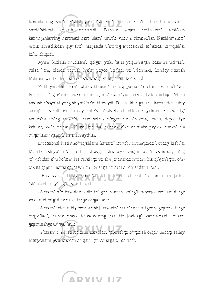 hayotda eng yaqin kishisi yo’qotish kabi holatlar kishida kuchli emotsional zo’riqishlami keltirib chiqaradi. Bunday voqea hodisalarni boshidan kechirganlarning hammasi ham ulami unutib yubora olmaydilar. Kechinmalami unuta olmaslikdan qiynalish natijasida ulaming emotsional sohasida zo&#39;riqishlar kelib chiqadi. Ayrim kishilar nizolashib qolgan yoki hatto yoqtirmagan odamini uchratib qolsa ham, ularda noxush hislar paydo bo’ladi va bilamizki, bunday noxush hislarga berilish ham shaxs psixikasiga salbiy ta’sir ko’rsatadi. Yoki yana bir holat: shaxs kimgadir nohaq yomonlik qilgan va endilikda bundan uning vijdoni azoblanmoqda, o’zi esa qiynalmokda. Lekin uning o’zi bu noxush hissyotni yengish yo’Uarini bilmaydi. Bu esa kishiga juda katta ichki ruhiy zo&#39;riqish beradi va bunday salbiy hissiyotlami chiqarib yubora olmaganligi natijasida uning rhiyatida ham salbiy o’zgarishlar (nevroz, stress, depressiya kabilar) kelib chiqadi. Kuzatilishicha, bunday kishilar o’sha paytda nimani his qilganlarini gapirib bera olmaydilar. Emotsional hissiy zo’riqishlami bartaraf etuvchi treninglarda bunday kishilar bilan ishlash yo’llaridan biri — birovga nohaq ozor bergan holatini eslashga, uning ich-ichidan shu holatni his qilishiga va shu jarayonda nimani his qilganligini o’z- o’ziga gapirib berishga, tasvirlab berishga harakat qildirishdan iborat. Emotsional hissiy zo&#39;riqishlami bartaraf etuvchi treninglar natijasida ishtirokchi quyidagilarga erishadi: • Shaxsni o’z hayotida sodir bo&#39;lgan noxush, ko&#39;ngilsiz voqealami unutishga yoki buni to’g’ri qabul qilishga o’rgatiladi; • Shaxsni ichki ruhiy azoblanish jarayonini har bir nuqtasigacha gapira olishga o’rgatiladi, bunda shaxs hujayrasining har bir joyidagi kechinmani, holatni gapirtirishga O’rgatiladi; • Shaxsni o’z hissiyotlarini tasvirlab, gapirishga o’rgatish orqali undagi salbiy hissiyotlami psixikasidan chiqarib yuborishga o’rgatiladi. 