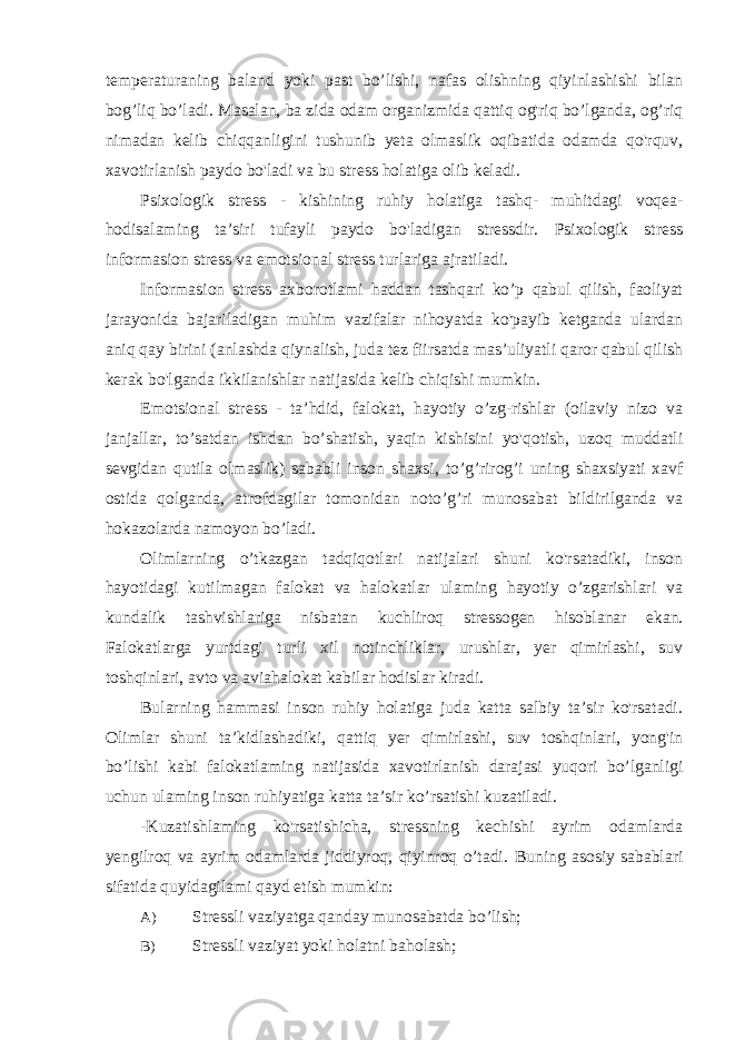 temperaturaning baland yoki past bo’lishi, nafas olishning qiyinlashishi bilan bog’liq bo’ladi. Masalan, ba zida odam organizmida qattiq og&#39;riq bo’lganda, og’riq nimadan kelib chiqqanligini tushunib yeta olmaslik oqibatida odamda qo&#39;rquv, xavotirlanish paydo bo&#39;ladi va bu stress holatiga olib keladi. Psixologik stress - kishining ruhiy holatiga tashq- muhitdagi voqea- hodisalaming ta’siri tufayli paydo bo&#39;ladigan stressdir. Psixologik stress informasion stress va emotsional stress turlariga ajratiladi. Informasion stress axborotlami haddan tashqari ko’p qabul qilish, faoliyat jarayonida bajariladigan muhim vazifalar nihoyatda ko&#39;payib ketganda ulardan aniq qay birini (anlashda qiynalish, juda tez fiirsatda mas’uliyatli qaror qabul qilish kerak bo&#39;lganda ikkilanishlar natijasida kelib chiqishi mumkin. Emotsional stress - ta’hdid, falokat, hayotiy o’zg-rishlar (oilaviy nizo va janjallar, to’satdan ishdan bo’shatish, yaqin kishisini yo&#39;qotish, uzoq muddatli sevgidan qutila olmaslik) sababli inson shaxsi, to’g’rirog’i uning shaxsiyati xavf ostida qolganda, atrofdagilar tomonidan noto’g’ri munosabat bildirilganda va hokazolarda namoyon bo’ladi. Olimlarning o’tkazgan tadqiqotlari natijalari shuni ko&#39;rsatadiki, inson hayotidagi kutilmagan falokat va halokatlar ulaming hayotiy o’zgarishlari va kundalik tashvishlariga nisbatan kuchliroq stressogen hisoblanar ekan. Falokatlarga yurtdagi turli xil notinchliklar, urushlar, yer qimirlashi, suv toshqinlari, avto va aviahalokat kabilar hodislar kiradi. Bularning hammasi inson ruhiy holatiga juda katta salbiy ta’sir ko&#39;rsatadi. Olimlar shuni ta’kidlashadiki, qattiq yer qimirlashi, suv toshqinlari, yong&#39;in bo’lishi kabi falokatlaming natijasida xavotirlanish darajasi yuqori bo’lganligi uchun ulaming inson ruhiyatiga katta ta’sir ko’rsatishi kuzatiladi. -Kuzatishlaming ko&#39;rsatishicha, stressning kechishi ayrim odamlarda yengilroq va ayrim odamlarda jiddiyroq, qiyinroq o’tadi. Buning asosiy sabablari sifatida quyidagilami qayd etish mumkin: A) Stressli vaziyatga qanday munosabatda bo’lish; B) Stressli vaziyat yoki holatni baholash; 