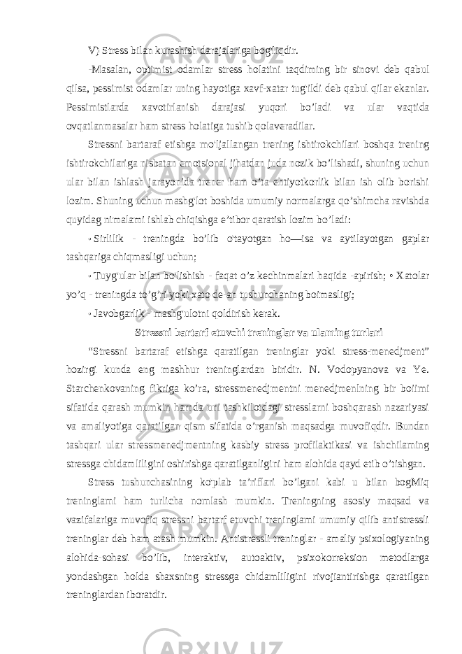 V) Stress bilan kurashish darajalariga bog&#39;liqdir. -Masalan, optimist odamlar stress holatini taqdiming bir sinovi deb qabul qilsa, pessimist odamlar uning hayotiga xavf-xatar tug&#39;ildi deb qabul qilar ekanlar. Pessimistlarda xavotirlanish darajasi yuqori bo’ladi va ular vaqtida ovqatlanmasalar ham stress holatiga tushib qolaveradilar. Stressni bartaraf etishga mo&#39;ljallangan trening ishtirokchilari boshqa trening ishtirokchilariga nisbatan emotsional jihatdan juda nozik bo’lishadi, shuning uchun ular bilan ishlash jarayonida trener ham o’ta ehtiyotkorlik bilan ish olib borishi lozim. Shuning uchun mashg&#39;lot boshida umumiy normalarga qo’shimcha ravishda quyidag nimalami ishlab chiqishga e’tibor qaratish lozim bo’ladi: • Sirlilik - treningda bo’lib o&#39;tayotgan ho—isa va aytilayotgan gaplar tashqariga chiqmasligi uchun; • Tuyg&#39;ular bilan bo&#39;lishish - faqat o’z kechinmalari haqida -apirish; • Xatolar yo’q - treningda to’g’ri yoki xato de-an tushunchaning boimasligi; • Javobgarlik - mashg&#39;ulotni qoldirish kerak. Stressni bartarf etuvchi treninglar va ulaming turlari “Stressni bartaraf etishga qaratilgan treninglar yoki stress-menedjment” hozirgi kunda eng mashhur treninglardan biridir. N. Vodopyanova va Ye. Starchenkovaning fikriga ko’ra, stressmenedjmentni menedjmenlning bir boiimi sifatida qarash mumkin hamda uni tashkilotdagi stresslarni boshqarash nazariyasi va amaliyotiga qaratilgan qism sifatida o’rganish maqsadga muvofiqdir. Bundan tashqari ular stressmenedjmentning kasbiy stress profilaktikasi va ishchilaming stressga chidamliligini oshirishga qaratilganligini ham alohida qayd etib o’tishgan. Stress tushunchasining ko&#39;plab ta’riflari bo’lgani kabi u bilan bogMiq treninglami ham turlicha nomlash mumkin. Treningning asosiy maqsad va vazifalariga muvofiq stressni bartarf etuvchi treninglami umumiy qilib antistressli treninglar deb ham atash mumkin. Antistressli treninglar - amaliy psixologiyaning alohida-sohasi bo’lib, interaktiv, autoaktiv, psixokorreksion metodlarga yondashgan holda shaxsning stressga chidamliligini rivojiantirishga qaratilgan treninglardan iboratdir. 