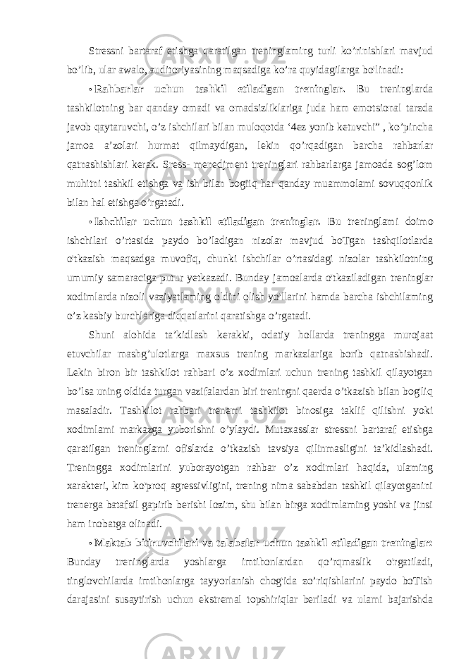 Stressni bartaraf etishga qaratilgan treninglaming turli ko’rinishlari mavjud bo’lib, ular awalo, auditoriyasining maqsadiga ko’ra quyidagilarga bo&#39;linadi: • Rahbarlar uchun tashkil etiladigan treninglar. Bu treninglarda tashkilotning bar qanday omadi va omadsizliklariga juda ham emotsional tarzda javob qaytaruvchi, o’z ishchilari bilan muloqotda ‘4ez yonib ketuvchi” , ko’pincha jamoa a’zolari hurmat qilmaydigan, lekin qo’rqadigan barcha rahbarlar qatnashishlari kerak. Sress- menedjment treninglari rahbarlarga jamoada sog’lom muhitni tashkil etishga va ish bilan bogiiq har qanday muammolami sovuqqonlik bilan hal etishga o’rgatadi. • Ishchilar uchun tashkil etiladigan treninglar. Bu treninglami doimo ishchilari o’rtasida paydo bo’ladigan nizolar mavjud boTgan tashqilotlarda o&#39;tkazish maqsadga muvofiq, chunki ishchilar o’rtasidagi nizolar tashkilotning umumiy samaraciga putur yetkazadi. Bunday jamoalarda o&#39;tkaziladigan treninglar xodimlarda nizoli vaziyatlaming oldini olish yo&#39;llarini hamda barcha ishchilaming o’z kasbiy burchlariga diqqatlarini qaratishga o’rgatadi. Shuni alohida ta’kidlash kerakki, odatiy hollarda treningga murojaat etuvchilar mashg’ulotlarga maxsus trening markazlariga borib qatnashishadi. Lekin biron bir tashkilot rahbari o’z xodimlari uchun trening tashkil qilayotgan bo’lsa uning oldida turgan vazifalardan biri treningni qaerda o’tkazish bilan bog&#39;liq masaladir. Tashkilot rahbari trenemi tashkilot binosiga taklif qilishni yoki xodimlami markazga yuborishni o’ylaydi. Mutaxasslar stressni bartaraf etishga qaratilgan treninglarni ofislarda o’tkazish tavsiya qilinmasligini ta’kidlashadi. Treningga xodimlarini yuborayotgan rahbar o’z xodimlari haqida, ulaming xarakteri, kim ko&#39;proq agressivligini, trening nima sababdan tashkil qilayotganini trenerga batafsil gapirib berishi lozim, shu bilan birga xodimlaming yoshi va jinsi ham inobatga olinadi. • Maktab bitiruvchilari va talabalar uchun tashkil etiladigan treninglar: Bunday treninglarda yoshlarga imtihonlardan qo’rqmaslik o&#39;rgatiladi, tinglovchilarda imtihonlarga tayyorlanish chog&#39;ida zo’riqishlarini paydo boTish darajasini susaytirish uchun ekstremal topshiriqlar beriladi va ulami bajarishda 