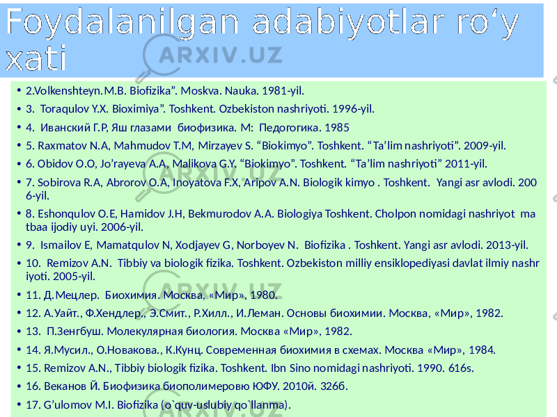 Foydalanilgan adabiyotlar roʻy xati • 2.Volkenshteyn.M.B. Biofizika”. Moskva. Nauka. 1981-yil. • 3. Toraqulov Y.X. Bioximiya”. Toshkent. Ozbekiston nashriyoti. 1996-yil. • 4. Иванский Г.Р, Яш глазами биофизика. M: Педогогика. 1985 • 5. Raxmatov N.A, Mahmudov T.M, Mirzayev S. “Biokimyo”. Toshkent. “Ta’lim nashriyoti”. 2009-yil. • 6. Obidov O.O, Jo’rayeva A.A, Malikova G.Y. “Biokimyo”. Toshkent. “Ta’lim nashriyoti” 2011-yil. • 7. Sobirova R.A, Abrorov O.A, Inoyatova F.X, Aripov A.N. Biologik kimyo . Toshkent. Yangi asr avlodi. 200 6-yil. • 8. Eshonqulov O.E, Hamidov J.H, Bekmurodov A.A. Biologiya Toshkent. Cholpon nomidagi nashriyot ma tbaa ijodiy uyi. 2006-yil. • 9. Ismailov E, Mamatqulov N, Xodjayev G, Norboyev N. Biofizika . Toshkent. Yangi asr avlodi. 2013-yil. • 10. Remizov A.N. Tibbiy va biologik fizika. Toshkent. Ozbekiston milliy ensiklopediyasi davlat ilmiy nashr iyoti. 2005-yil. • 11. Д.Мецлер. Биохимия. Москва, «Мир», 1980. • 12. А.Уайт., Ф.Хендлер., Э.Смит., Р.Хилл., И.Леман. Основы биохимии. Москва, «Мир», 1982. • 13. П.Зенгбуш. Молекулярная биология. Москва «Мир», 1982. • 14. Я.Мусил., О.Новакова., К.Кунц. Современная биохимия в схемах. Москва «Мир», 1984. • 15. Remizov A.N., Tibbiy biologik fizika. Toshkent. Ibn Sino nomidagi nashriyoti. 1990. 616s. • 16. Веканов Й. Биофизика биополимеровю ЮФУ. 2010й. 326б. • 17. G’ulomov M.I. Biofizikа (o`quv-uslubiy qo`llаnmа). 