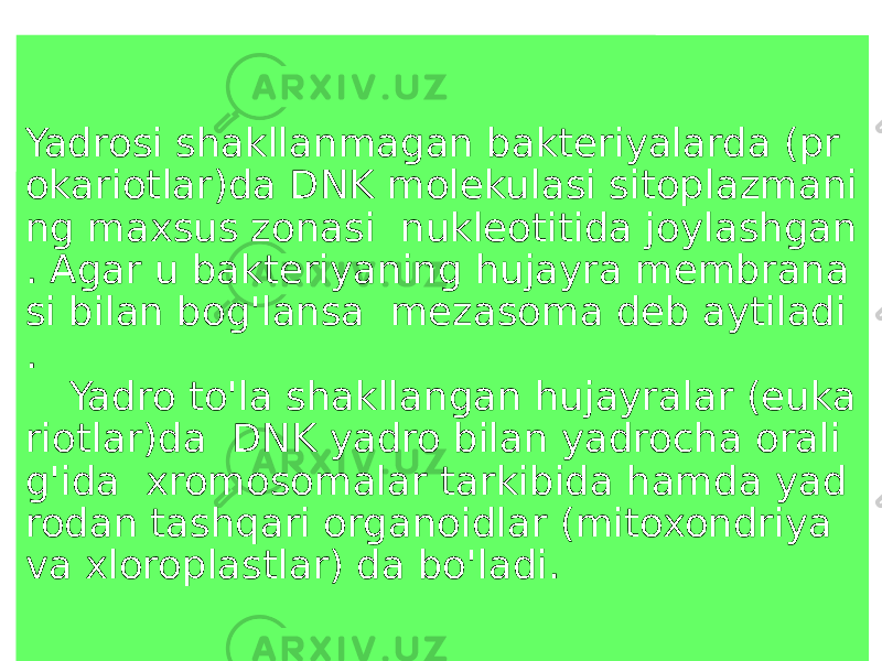 Yadrosi shakllanmagan bakteriyalarda (pr okariotlar)da DNK molekulasi sitoplazmani ng maxsus zonasi nukleotitida joylashgan . Agar u bakteriyaning hujayra membrana si bilan bog&#39;lansa mezasoma deb aytiladi . Yadro to&#39;la shakllangan hujayralar (euka riotlar)da DNK yadro bilan yadrocha orali g&#39;ida xromosomalar tarkibida hamda yad rodan tashqari organoidlar (mitoxondriya va xloroplastlar) da bo&#39;ladi. 