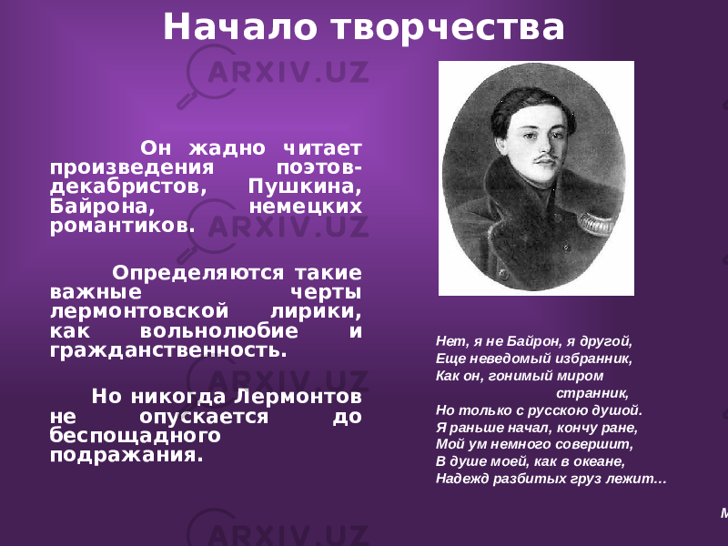 Начало творчества Он жадно читает произведения поэтов- декабристов, Пушкина, Байрона, немецких романтиков. Определяются такие важные черты лермонтовской лирики, как вольнолюбие и гражданственность. Но никогда Лермонтов не опускается до беспощадного подражания. Нет, я не Байрон, я другой, Еще неведомый избранник, Как он, гонимый миром странник, Но только с русскою душой. Я раньше начал, кончу ране, Мой ум немного совершит, В душе моей, как в океане, Надежд разбитых груз лежит… М. Ю. Лермонтов 