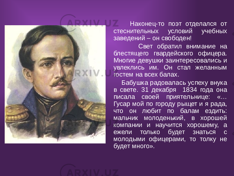  Наконец-то поэт отделался от стеснительных условий учебных заведений – он свободен! Свет обратил внимание на блестящего гвардейского офицера. Многие девушки заинтересовались и увлеклись им. Он стал желанным гостем на всех балах. Бабушка радовалась успеху внука в свете. 31 декабря 1834 года она писала своей приятельнице: «… Гусар мой по городу рыщет и я рада, что он любит по балам ездить: мальчик молоденький, в хорошей компании и научится хорошему, а ежели только будет знаться с молодыми офицерами, то толку не будет много». 