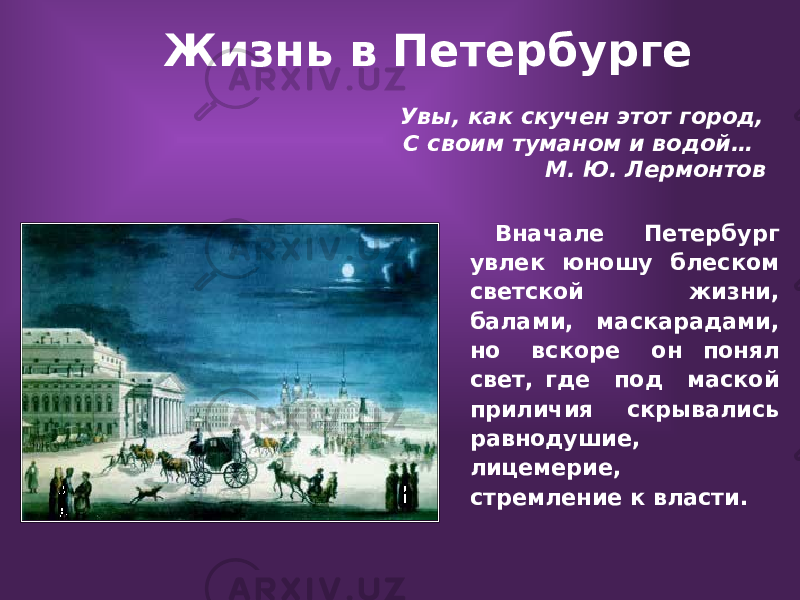  Жизнь в Петербурге Увы, как скучен этот город, С своим туманом и водой… М. Ю. Лермонтов Вначале Петербург увлек юношу блеском светской жизни, балами, маскарадами, но вскоре он понял свет, где под маской приличия скрывались равнодушие, лицемерие, стремление к власти. 