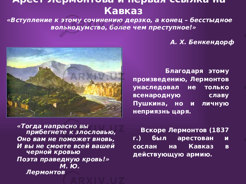  Арест Лермонтова и первая ссылка на Кавказ «Вступление к этому сочинению дерзко, а конец – бесстыдное вольнодумство, более чем преступное!» А. Х. Бенкендорф «Тогда напрасно вы прибегнете к злословью, Оно вам не поможет вновь, И вы не смоете всей вашей черной кровью Поэта праведную кровь!» М. Ю. Лермонтов Благодаря этому произведению, Лермонтов унаследовал не только всенародную славу Пушкина, но и личную неприязнь царя. Вскоре Лермонтов (1837 г.) был арестован и сослан на Кавказ в действующую армию. 