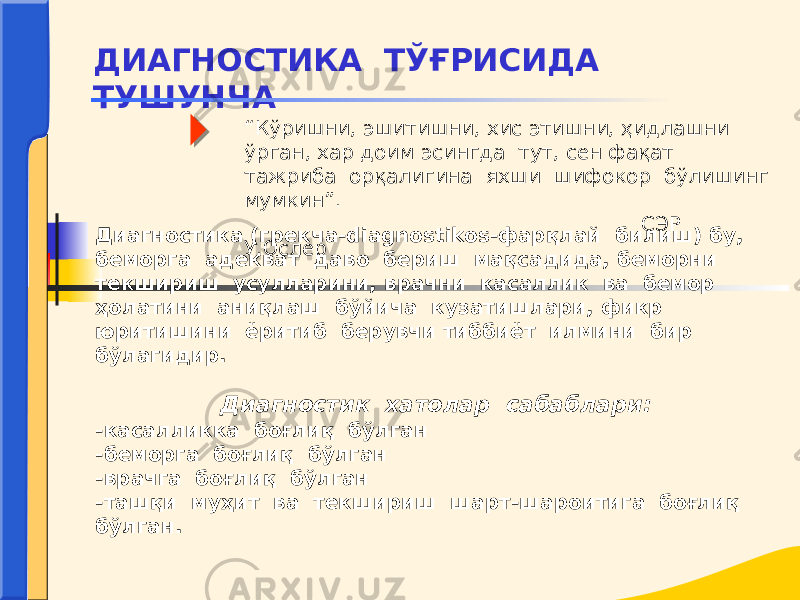 “ Кўришни, эшитишни, хис этишни, ҳидлашни ўрган, хар доим эсингда тут, сен фақат тажриба орқалигина яхши шифокор бўлишинг мумкин”. СЭР У.Ослер ДИАГНОСТИКА ТЎҒРИСИДА ТУШУНЧА Диагностика (грекча-diagnostikos-фарқлай билиш) бу, беморга адекват даво бериш мақсадида, беморни текшириш усулларини, врачни касаллик ва бемор ҳолатини аниқлаш бўйича кузатишлари, фикр юритишини ёритиб берувчи тиббиёт илмини бир бўлагидир. Диагностик хатолар сабаблари: -касалликка боғлиқ бўлган -беморга боғлиқ бўлган -врачга боғлиқ бўлган -ташқи муҳит ва текшириш шарт-шароитига боғлиқ бўлган. 