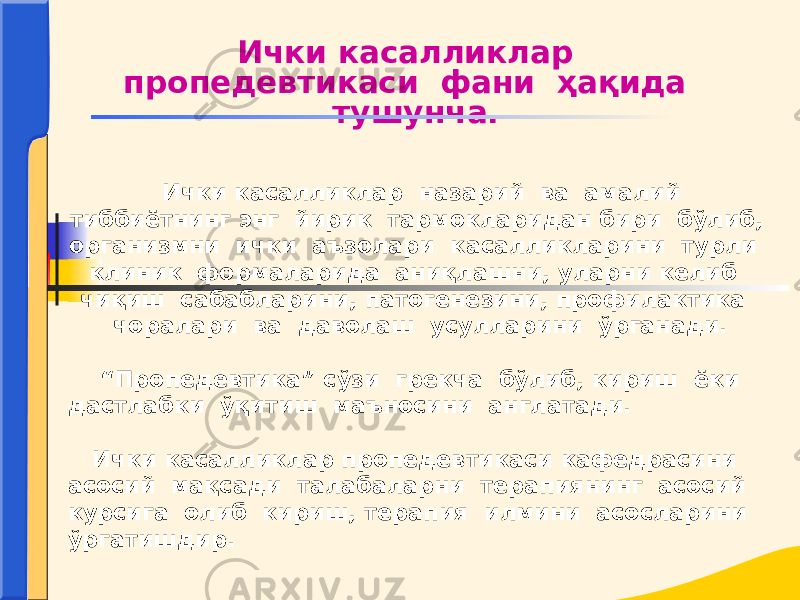 Ички касалликлар назарий ва амалий тиббиётнинг энг йирик тармокларидан бири бўлиб, организмни ички аъзолари касалликларини турли клиник формаларида аниқлашни, уларни келиб чиқиш сабабларини, патогенезини, профилактика чоралари ва даволаш усулларини ўрганади. “ Пропедевтика” сўзи грекча бўлиб, кириш ёки дастлабки ўқитиш маъносини англатади. Ички касалликлар пропедевтикаси кафедрасини асосий мақсади талабаларни терапиянинг асосий курсига олиб кириш, терапия илмини асосларини ўргатишдир. Ички касалликлар пропедевтикаси фани ҳақида тушунча. 