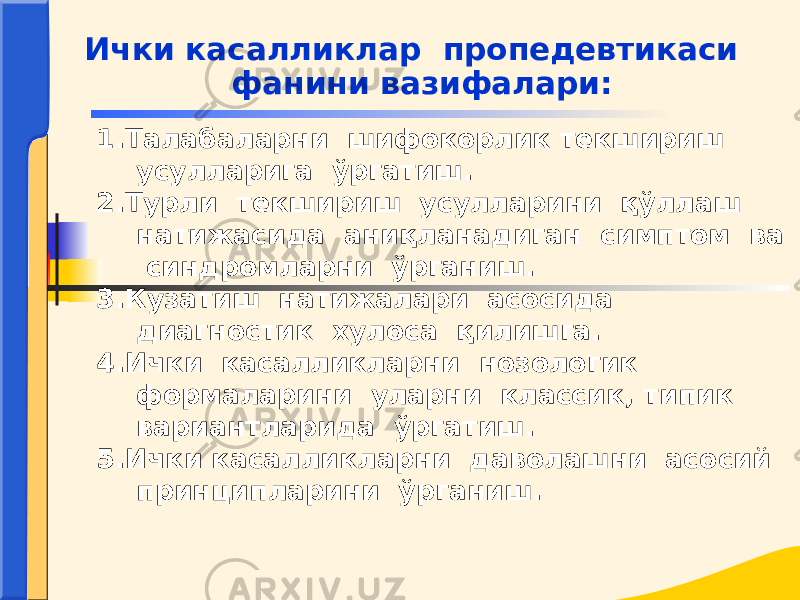 1.Талабаларни шифокорлик текшириш усулларига ўргатиш. 2.Турли текшириш усулларини қўллаш натижасида аниқланадиган симптом ва синдромларни ўрганиш. 3.Кузатиш натижалари асосида диагностик хулоса қилишга. 4.Ички касалликларни нозологик формаларини уларни классик, типик вариантларида ўргатиш. 5.Ички касалликларни даволашни асосий принципларини ўрганиш.Ички касалликлар пропедевтикаси фанини вазифалари: 