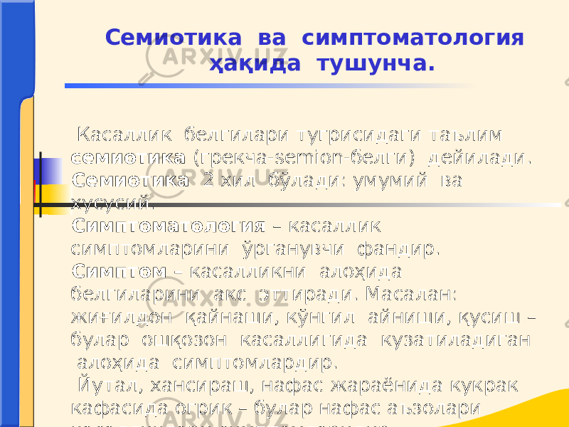  Касаллик белгилари тугрисидаги таълим семиотика (грекча-semion-белги) дейилади. Семиотика 2 хил бўлади: умумий ва хусусий. Симптоматология – касаллик симптомларини ўрганувчи фандир. Симптом – касалликни алоҳида белгиларини акс эттиради. Масалан: жиғилдон қайнаши, кўнгил айниши, қусиш – булар ошқозон касаллигида кузатиладиган алоҳида симптомлардир. Йутал, хансираш, нафас жараёнида кукрак кафасида огрик – булар нафас аъзолари касалликлари симптомларидир. Семиотика ва симптоматология ҳақида тушунча. 