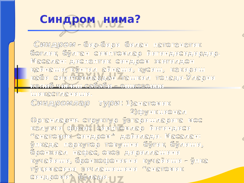  Синдром – бир-бири билан патогенетик боғлиқ бўлган симптомлар йигиндисидирдир. Масалан: диспептик синдром жиғилдон қайнаши, кўнгил айнаши, қусиш, кекириш каби симптомлардан ташкил топади.Уларни келиб чикиш сабаби – ошкозонни шикастланиши. Синдромлар тури : 1)анатомик 2)функционал Органларни структур ўзгаришларига мос келувчи физик симптомлар йиғиндиси “анатомик синдром” дейилади. Масалан: ўпкада перкутор товушни бўғиқ бўлиши, бронхиал нафас, овоз дириллашини кучайиши, бронхофонияни кучайиши – ўпка тўқимасини зичлашишини “анатомик синдроми” бўлади. Синдром нима? 