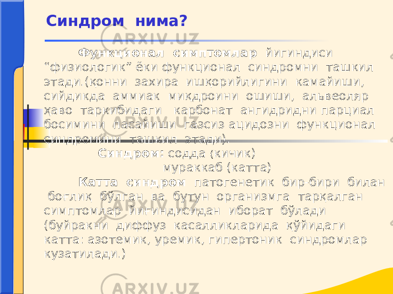  Функционал симптомлар йигиндиси “физиологик” ёки функционал синдромни ташкил этади.(қонни захира ишқорийлигини камайиши, сийдикда аммиак миқдроини ошиши, альвеоляр ҳаво таркибидаги карбонат ангидридни парциал босимини пасайиши газсиз ацидозни функционал синдромини ташкил этади). Синдром: содда ( кичик) мураккаб (катта) Катта синдром патогенетик бир-бири билан боғлиқ бўлган ва бутун организмга тарқалган симптомлар йиғиндисидан иборат бўлади (буйракни диффуз касалликларида қўйидаги катта: азотемик, уремик, гипертоник синдромлар кузатилади.) Синдром нима? 