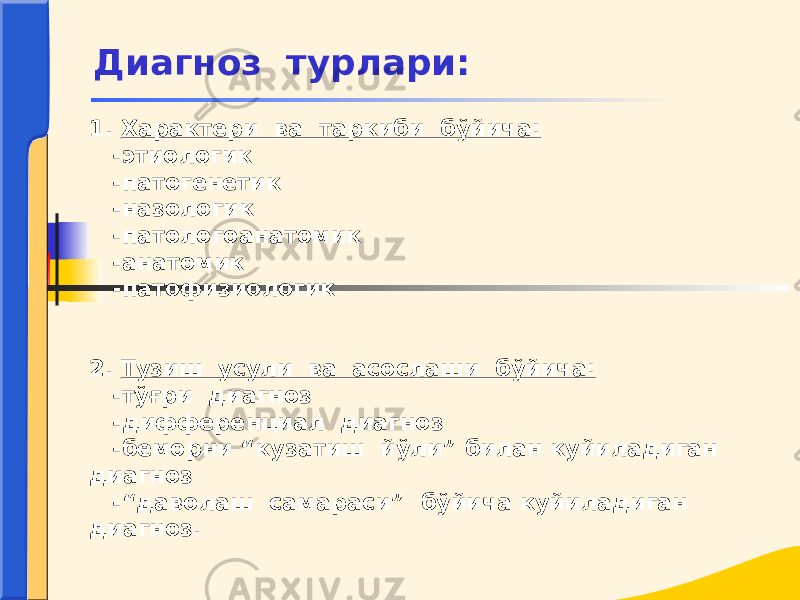 1. Характери ва таркиби бўйича: -этиологик -патогенетик -назологик -патологоанатомик -анатомик -патофизиологик 2. Тузиш усули ва асослаши бўйича: -тўғри диагноз -дифференциал диагноз -беморни “кузатиш йўли” билан куйиладиган диагноз -“даволаш самараси” бўйича куйиладиган диагноз. Диагноз турлари: 