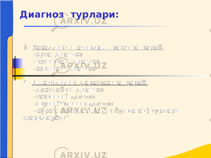 3. Касалликни аниқлаш вақтига қараб: -эрта диагноз -кечиккан диагноз -секцион диагноз 4. Ишончлилик даражасига қараб: -дастлабки диагноз -тахминий диагноз -якуний клиник диагноз -сўроқ остидаги (аник булмаган) турлари фарқланади. Диагноз турлари: 