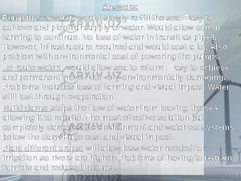 Answers: Pump in sea water: would slowly re-fill the sea. Easy to achieve and plentiful supply of water. Would allow cotton farming to continue. No loss of water in transit as piped. However, infrastructure required and would cost a lot. Also problem with environmental cost of powering the pumps. Re-route water: would allow sea to reform. Easy to achieve and permanent move. Not very environmentally damaging. Problems includes loss of farming and visual impact. Water still lost through evaporation. Build dams: stops the flow of water from leaving the sea allowing it to rebuild. The most effective solution but completely damages the environment and water ecosystems below the dam. Huge cost and visual impact. Plant different crops: will allow less water needed for irrigation so rivers are higher. Problems of having to re-train farmers and reduced income. 