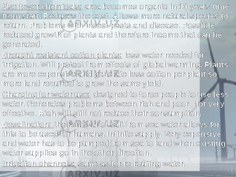 Use fewer chemicals: area becomes organic in 10 years time from start. Reduces the cost. Allows more natural species to return. Problems with insect pests and disease. Possible reduced growth of plants and therefore income that can be generated. Drought resistant cotton plants: less water needed for irrigation. Will protect from effects of global warming. Plants are more expensive and generate less cotton per plant so more land required to grow the same yield. Charging for water use: designed to force people to use less water. Generates problems between rich and poor. Not very effective. Rich will still not reduce their consumption. Desalination: the removal of salt from sea water allows for this to be used for humans. Infinite supply. Very expensive and water has to be pumped from sea to land when existing water supplies go in the other direction. Irrigation channels: same as for re-routing water. 