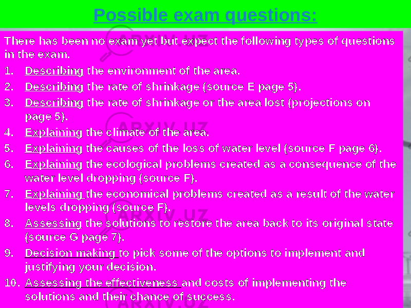 Possible exam questions: There has been no exam yet but expect the following types of questions in the exam. 1. Describing the environment of the area. 2. Describing the rate of shrinkage (source E page 5). 3. Describing the rate of shrinkage or the area lost (projections on page 5). 4. Explaining the climate of the area. 5. Explaining the causes of the loss of water level (source F page 6). 6. Explaining the ecological problems created as a consequence of the water level dropping (source F). 7. Explaining the economical problems created as a result of the water levels dropping (source F). 8. Assessing the solutions to restore the area back to its original state (source G page 7). 9. Decision making to pick some of the options to implement and justifying your decision. 10. Assessing the effectiveness and costs of implementing the solutions and their chance of success. 