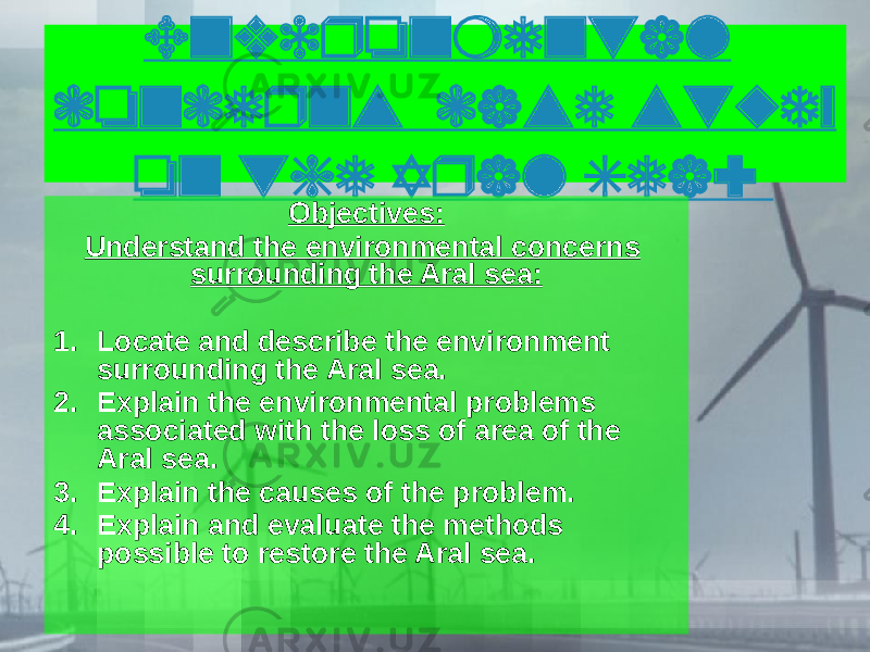 Environmental concerns case study on the Aral Sea: Objectives: Understand the environmental concerns surrounding the Aral sea: 1. Locate and describe the environment surrounding the Aral sea. 2. Explain the environmental problems associated with the loss of area of the Aral sea. 3. Explain the causes of the problem. 4. Explain and evaluate the methods possible to restore the Aral sea. 