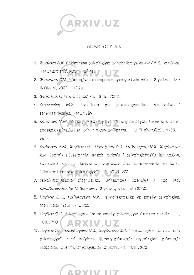 ADABIYOTLAR 1. Bolotova A.K. Prikladnaya psixologiya: Uchebnik dlya vuzov / A.K. Bolotova. – M.: Gardariki, 2006. – 382 s. 2. Borozdina G.V. Psixologiya delovogo obshyeniya: Uchebnik. – 2-ye izd. – M.: INFRA-M, 2006. – 295 s. 3. Burlachuk L. Psixodiagnostika. – SPb., 2002. 4. Dukarevich M.Z. Praktikum po psixodiagnostike. Motivasiya i samoregulyasiya. – M.: 1989. 5. Karimova V.M. Ijtimoiy psixologiya va ijtimoiy amaliyot: Universitetlar va pedagogika institutlari uchun o’quv qo’llanma. – T.: “Universitet”, 1999. – 96 b. 6. Karimova V.M., Xayitov O.E., Ergasheva D.D., Lutfullayeva N.X., Xaydarova X.R. Sbornik situasionnix zadach, delovix i psixologicheskix igr, testov, kontrolnix zadaniy, keys-stadi, voprosov dlya samoproverki po kursu “Ekonomicheskaya psixologiya”. – T., TGEU. 200 7. Psixologicheskaya diagnostika: Uchebnoye posobiye / Pod red. K.M.Gurevicha, Ye.M.Borisovoy . 2-ye izd., ispr. – M.: 2000. 8. Hayitov O.E., Lutfullayeva N.X. Psixodiagnostika va amaliy psixologiya. Ma’ruzalar matni. – T., 200 9. Hayitov O.E. Psixodiagnostika va amaliy psixologiya: Elektron darslik. – T., TDIU. 200 10. Hayitov O.E., Lutfullayeva N.X., Xaydarova X.R. “Psixodiagnostika va amaliy psixologiya” kursi bo’yicha ijtimoiy-psixologik tryeninglar, psixologik masalalar, topshiriqlar va tyestlar to’plami. – T., TDIU. 200 