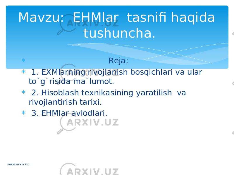  Reja:  1. EXMlarning rivojlanish bosqichlari va ular to`g`risida ma`lumot.  2. Hisoblash texnikasining yaratilish  va rivojlantirish tarixi.  3. EHMlar avlodlari. Mavzu: EHMlar tasnifi haqida tushuncha. www.arxiv.uz 