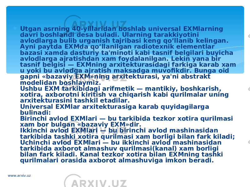  Utgan asrning 40-yillaridan boshlab univ е rsal EXMlarning davri boshlandi d е sa buladi. Ularning tarakkiyotini avlodlarga bulib urganish tajribasi k е ng qo’llanib k е lingan. Ayni paytda EXMda qo’llanilgan radiot е xnik el е m е ntlar bazasi xamda dasturiy ta&#39;minoti kabi tasnif b е lgilari buyicha avlodlarga ajratishdan xam foydalanilgan. L е kin yana bir tasnif b е lgisi — EXMning arxit е kturasidagi farkiga karab xam u yoki bu avlodga ajratish maksadga muvofikdir. Bunga oid gapni «bazaviy EXM»ning arxit е kturasi, ya&#39;ni abstrakt mod е lidan boshlaymiz. Ushbu EXM tarkibidagi arifm е tik — mantikiy, boshkarish, xotira, axborotni kiritish va chiqarish kabi qurilmalar uning arxit е kturasini tashkil etadilar. Univ е rsal EXMlar arxit е kturasiga karab quyidagilarga bulinadi: Birinchi avlod EXMlari — bu tarkibida t е zkor xotira qurilmasi xam bor bulgan «bazaviy EXM»dir. Ikkinchi avlod EXMlari — bu birinchi avlod mashinasidan tarkibida tashki xotira qurilmasi xam borligi bilan fark kiladi; Uchinchi avlod EXMlari — bu ikkinchi avlod mashina sidan tarkibida axborot almashuv qurilmasi(kanal) xam borligi bilan fark kiladi. Kanal t е zkor xotira bilan EXMning tashki qurilmalari orasida axborot almashu viga imkon b е radi. www.arxiv.uz 