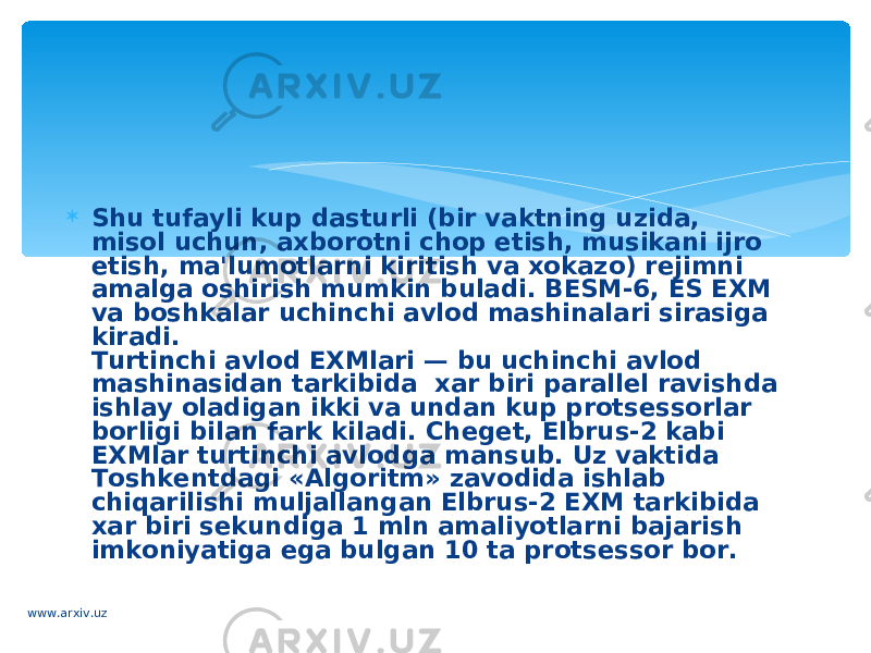  Shu tufayli kup dasturli (bir vaktning uzida, misol uchun, axborotni chop etish, musikani ijro etish, ma&#39;lumotlarni kiritish va xokazo) r е jimni amalga oshirish mumkin buladi. BESM-6, Е S EXM va bosh kalar uchinchi avlod mashinalari sirasiga kiradi. Turtinchi avlod EXMlari — bu uchinchi avlod mashinasidan tarkibida  xar biri parall е l ravishda ishlay oladigan ikki va undan kup prots е ssorlar borligi bilan fark kiladi. Ch е g е t, Elbrus-2 kabi EXMlar turtinchi avlodga mansub. Uz vaktida Toshk е ntdagi «Algoritm» zavodida ishlab chiqarilishi muljallangan Elbrus-2 EXM tarkibida xar biri s е kundiga 1 mln amaliyotlarni bajarish imkoniyatiga ega bulgan 10 ta prots е ssor bor. www.arxiv.uz 