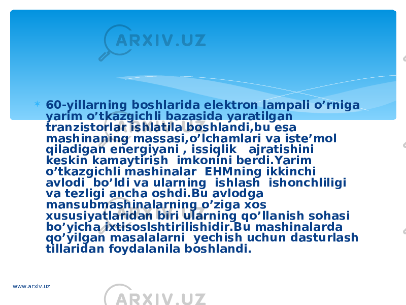  60-yillarning boshlarida elektron lampali o’rniga yarim o’tkazgichli bazasida yaratilgan tranzistorlar ishlatila boshlandi,bu esa mashinaning massasi,o’lchamlari va iste’mol  qiladigan energiyani , issiqlik   ajratishini  keskin kamaytirish  imkonini berdi.Yarim o’tkazgichli mashinalar  EHMning ikkinchi avlodi  bo’ldi va ularning  ishlash  ishonchliligi va tezligi ancha oshdi.Bu avlodga mansubmashinalarning o’ziga xos xususiyatlaridan biri ularning qo’llanish sohasi bo’yicha ixtisoslshtirilishidir.Bu mashinalarda qo’yilgan masalalarni  yechish uchun dasturlash tillaridan foydalanila boshlandi. www.arxiv.uz 