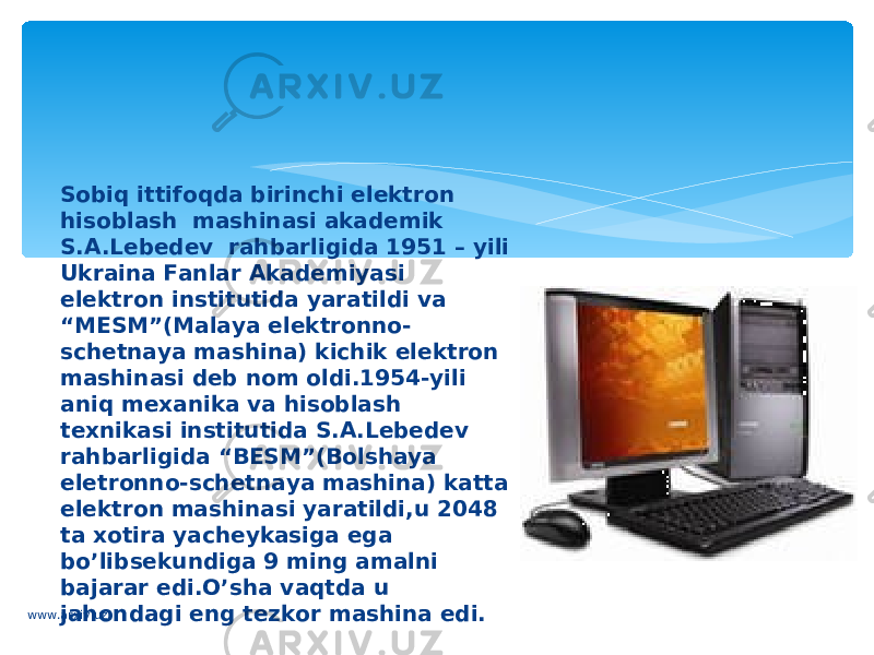 Sobiq ittifoqda birinchi elektron hisoblash  mashinasi akademik S.A.Lebedev  rahbarligida 1951 – yili Ukraina Fanlar Akademiyasi elektron institutida yaratildi va “MESM”(Malaya elektronno- schetnaya mashina) kichik elektron  mashinasi deb nom oldi.1954-yili  aniq mexanika va hisoblash  texnikasi institutida S.A.Lebedev  rahbarligida “BESM”(Bolshaya eletronno-schetnaya mashina) katta elektron mashinasi yaratildi,u 2048 ta xotira yacheykasiga ega bo’libsekundiga 9 ming amalni bajarar edi.O’sha vaqtda u jahondagi eng tezkor mashina edi.www.arxiv.uz 