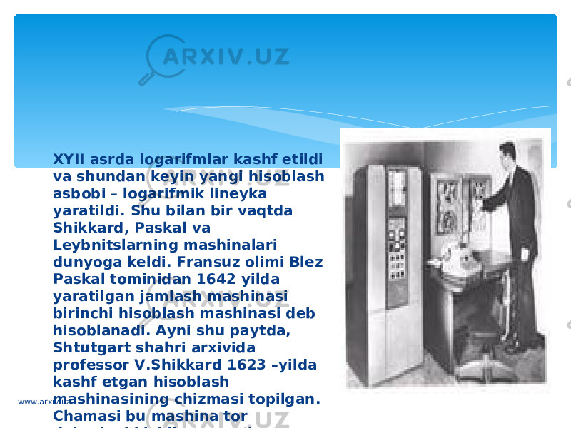 XYII asrda logarifmlar kashf etildi va shundan keyin yangi hisoblash asbobi – logarifmik lineyka yaratildi. Shu bilan bir vaqtda Shikkard, Paskal va Leybnitslarning mashinalari dunyoga keldi. Fransuz olimi Blez Paskal tominidan 1642 yilda yaratilgan jamlash mashinasi birinchi hisoblash mashinasi deb hisoblanadi. Ayni shu paytda, Shtutgart shahri arxivida professor V.Shikkard 1623 –yilda kashf etgan hisoblash mashinasining chizmasi topilgan. Chamasi bu mashina tor doiradagi kishilarga ma’lum bo’lganwww.arxiv.uz 