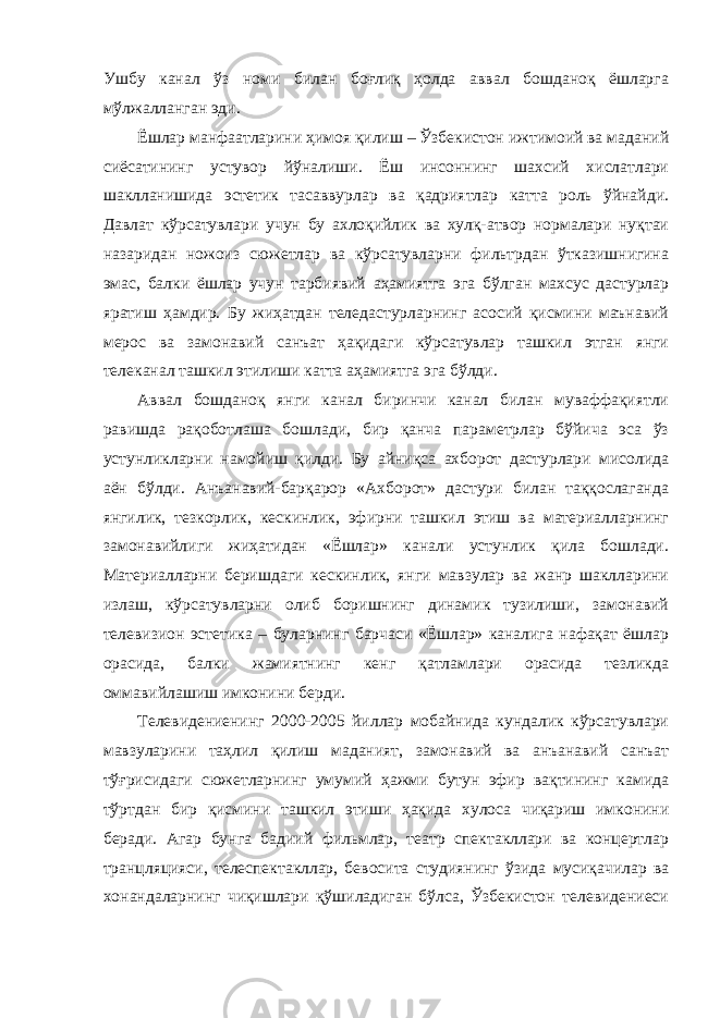 Ушбу канал ўз номи билан боғлиқ ҳолда аввал бошданоқ ёшларга мўлжалланган эди. Ёшлар манфаатларини ҳимоя қилиш – Ўзбекистон ижтимоий ва маданий сиёсатининг устувор йўналиши. Ёш инсоннинг шахсий хислатлари шаклланишида эстетик тасаввурлар ва қадриятлар катта роль ўйнайди. Давлат кўрсатувлари учун бу ахлоқийлик ва хулқ-атвор нормалари нуқтаи назаридан ножоиз сюжетлар ва кўрсатувларни фильтрдан ўтказишнигина эмас, балки ёшлар учун тарбиявий аҳамиятга эга бўлган махсус дастурлар яратиш ҳамдир. Бу жиҳатдан теледастурларнинг асосий қисмини маънавий мерос ва замонавий санъат ҳақидаги кўрсатувлар ташкил этган янги телеканал ташкил этилиши катта аҳамиятга эга бўлди. Аввал бошданоқ янги канал биринчи канал билан муваффақиятли равишда рақоботлаша бошлади, бир қанча параметрлар бўйича эса ўз устунликларни намойиш қилди. Бу айниқса ахборот дастурлари мисолида аён бўлди. Анъанавий-барқарор «Ахборот» дастури билан таққослаганда янгилик, тезкорлик, кескинлик, эфирни ташкил этиш ва материалларнинг замонавийлиги жиҳатидан «Ёшлар» канали устунлик қила бошлади. Материалларни беришдаги кескинлик, янги мавзулар ва жанр шаклларини излаш, кўрсатувларни олиб боришнинг динамик тузилиши, замонавий телевизион эстетика – буларнинг барчаси «Ёшлар» каналига нафақат ёшлар орасида, балки жамиятнинг кенг қатламлари орасида тезликда оммавийлашиш имконини берди. Телевидениенинг 2000-2005 йиллар мобайнида кундалик кўрсатувлари мавзуларини таҳлил қилиш маданият, замонавий ва анъанавий санъат тўғрисидаги сюжетларнинг умумий ҳажми бутун эфир вақтининг камида тўртдан бир қисмини ташкил этиши ҳақида хулоса чиқариш имконини беради. Агар бунга бадиий фильмлар, театр спектакллари ва концертлар транцляцияси, телеспектакллар, бевосита студиянинг ўзида мусиқачилар ва хонандаларнинг чиқишлари қўшиладиган бўлса, Ўзбекистон телевидениеси 