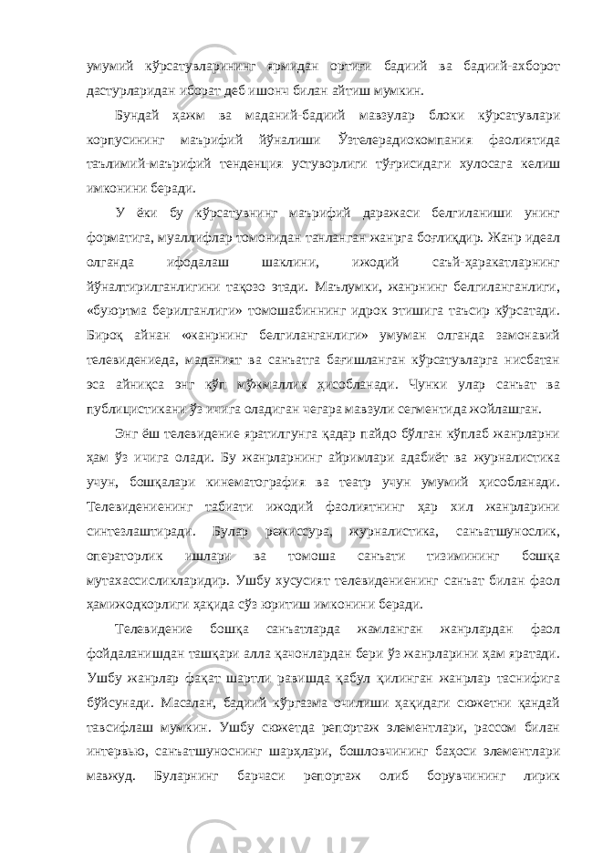 умумий кўрсатувларининг ярмидан ортиғи бадиий ва бадиий-ахборот дастурларидан иборат деб ишонч билан айтиш мумкин. Бундай ҳажм ва маданий-бадиий мавзулар блоки кўрсатувлари корпусининг маърифий йўналиши Ўзтелерадиокомпания фаолиятида таълимий-маърифий тенденция устуворлиги тўғрисидаги хулосага келиш имконини беради. У ёки бу кўрсатувнинг маърифий даражаси белгиланиши унинг форматига, муаллифлар томонидан танланган жанрга боғлиқдир. Жанр идеал олганда ифодалаш шаклини, ижодий саъй-ҳаракатларнинг йўналтирилганлигини тақозо этади. Маълумки, жанрнинг белгиланганлиги, «буюртма берилганлиги» томошабиннинг идрок этишига таъсир кўрсатади. Бироқ айнан «жанрнинг белгиланганлиги» умуман олганда замонавий телевидениеда, маданият ва санъатга бағишланган кўрсатувларга нисбатан эса айниқса энг кўп мўжмаллик ҳисобланади. Чунки улар санъат ва публицистикани ўз ичига оладиган чегара мавзули сегментида жойлашган. Энг ёш телевидение яратилгунга қадар пайдо бўлган кўплаб жанрларни ҳам ўз ичига олади. Бу жанрларнинг айримлари адабиёт ва журналистика учун, бошқалари кинематография ва театр учун умумий ҳисобланади. Телевидениенинг табиати ижодий фаолиятнинг ҳар хил жанрларини синтезлаштиради. Булар режиссура, журналистика, санъатшунослик, операторлик ишлари ва томоша санъати тизимининг бошқа мутахассисликларидир. Ушбу хусусият телевидениенинг санъат билан фаол ҳамижодкорлиги ҳақида сўз юритиш имконини беради. Телевидение бошқа санъатларда жамланган жанрлардан фаол фойдаланишдан ташқари алла қачонлардан бери ўз жанрларини ҳам яратади. Ушбу жанрлар фақат шартли равишда қабул қилинган жанрлар таснифига бўйсунади. Масалан, бадиий кўргазма очилиши ҳақидаги сюжетни қандай тавсифлаш мумкин. Ушбу сюжетда репортаж элементлари, рассом билан интервью, санъатшуноснинг шарҳлари, бошловчининг баҳоси элементлари мавжуд. Буларнинг барчаси репортаж олиб борувчининг лирик 