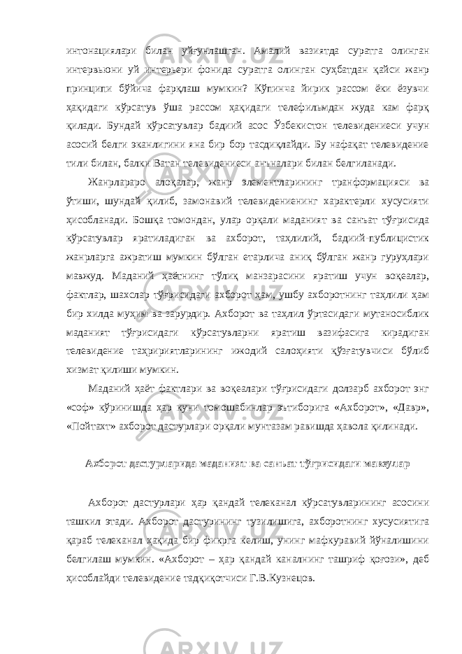 интонациялари билан уйғунлашган. Амалий вазиятда суратга олинган интервьюни уй интерьери фонида суратга олинган суҳбатдан қайси жанр принципи бўйича фарқлаш мумкин? Кўпинча йирик рассом ёки ёзувчи ҳақидаги кўрсатув ўша рассом ҳақидаги телефильмдан жуда кам фарқ қилади. Бундай кўрсатувлар бадиий асос Ўзбекистон телевидениеси учун асосий белги эканлигини яна бир бор тасдиқлайди. Бу нафақат телевидение тили билан, балки Ватан телевидениеси анъналари билан белгиланади. Жанрлараро алоқалар, жанр элементларининг транформацияси ва ўтиши, шундай қилиб, замонавий телевидениенинг характерли хусусияти ҳисобланади. Бошқа томондан, улар орқали маданият ва санъат тўғрисида кўрсатувлар яратиладиган ва ахборот, таҳлилий, бадиий-публицистик жанрларга ажратиш мумкин бўлган етарлича аниқ бўлган жанр гуруҳлари мавжуд. Маданий ҳаётнинг тўлиқ манзарасини яратиш учун воқеалар, фактлар, шахслар тўғрисидаги ахборот ҳам, ушбу ахборотнинг таҳлили ҳам бир хилда муҳим ва зарурдир. Ахборот ва таҳлил ўртасидаги мутаносиблик маданият тўғрисидаги кўрсатувларни яратиш вазифасига кирадиган телевидение таҳририятларининг ижодий салоҳияти қўзғатувчиси бўлиб хизмат қилиши мумкин. Маданий ҳаёт фактлари ва воқеалари тўғрисидаги долзарб ахборот энг «соф» кўринишда ҳар куни томошабинлар эътиборига «Ахборот», «Давр», «Пойтахт» ахборот дастурлари орқали мунтазам равишда ҳавола қилинади. Ахборот дастурларида маданият ва санъат тўғрисидаги мавзулар Ахборот дастурлари ҳар қандай телеканал кўрсатувларининг асосини ташкил этади. Ахборот дастурининг тузилишига, ахборотнинг хусусиятига қараб телеканал ҳақида бир фикрга келиш, унинг мафкуравий йўналишини белгилаш мумкин. «Ахборот – ҳар қандай каналнинг ташриф қоғози», деб ҳисоблайди телевидение тадқиқотчиси Г.В.Кузнецов. 