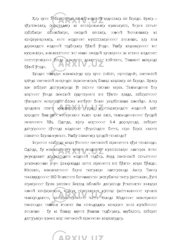 Ҳар куни Ўзбекистонда юзлаб маданий ҳодисалар юз беради. Булар – кўргазмалар, спектакллар ва кинофильмлар премьераси, йирик санъат арбоблари юбилейлари, ижодий кечалар, илмий йиғилишлар ва конференциялар, янги маданият муасссаларининг очилиши, ҳар хил даражадаги маданий тадбирлар бўлиб ўтади. Ушбу воқеаларнинг энг муҳимлари, мамлакатнинг энг яхши ижодий кучларини ва етакчи маданият институтларини ўзида жамлаган давлатнинг пойтахти, Тошкент шаҳрида бўлиб ўтади. Бундан ташқари мамлакатда ҳар куни сиёсат, иқтисодиёт, ижтимоий ҳаётда ижтимоий жиҳатдан аҳамиятлироқ бошқа воқеалар юз беради. Булар ҳам ахборот дастурларида ўз аксини топиши керак. Телевидение бир вақтнинг ўзида оммавий аудиторияга эга бўлган ҳолда, ахборотнинг тўлиқлиги жиҳатидан босма матбуот билан рақобатлаша олмайди. Агар кундалик газета мамлакатнинг турли минтақаларидаги маданий ҳаёт ҳақидаги беш-олти материални эълон қила олса, телевидениенинг бундай имконияти йўқ. Одатда, эфир вақтининг 3-4 дақиқасида, ахборот дастурининг сўнгида маданият тўғрисидаги битта, нари борса иккита сюжетни бериш мумкин. Ушбу сюжетлар қандай танланди? Биринчи навбатда воқеа ўзининг ижтимоий аҳамиятига кўра танланади. Одатда, бу мамлакатнинг етакчи маданият муассасалари иштирок этган умумдавлат даражасидаги маданий тадбир, ёхуд замонавий санъатнинг ривожланиши учун фавқулодда катта аҳамиятга эга бўлган воқеа бўлади. Масалан, мамлакатнинг барча театрлари иштирокида Амир Темир таваллудининг 660 йиллигига бағишланган республика театр фестивали, ўрта асрларнинг буюк рассоми Беҳзод юбилейи доирасида ўтказилган халқаро илмий конференция, «Шарқ тароналари» мусиқа фестивалининг кунлик телекундалиги, консерваториянинг катта залида Маданият жамғармаси томонидан ташкил этилган ёш истеъдодлар концерти кино музейининг очилиши - бу ва бошқа шунга ўхшаш тадбирлар, шубҳасиз, ахборот дастурлари ҳамма вақт ижтимоий аҳамиятли воқеалардир. 