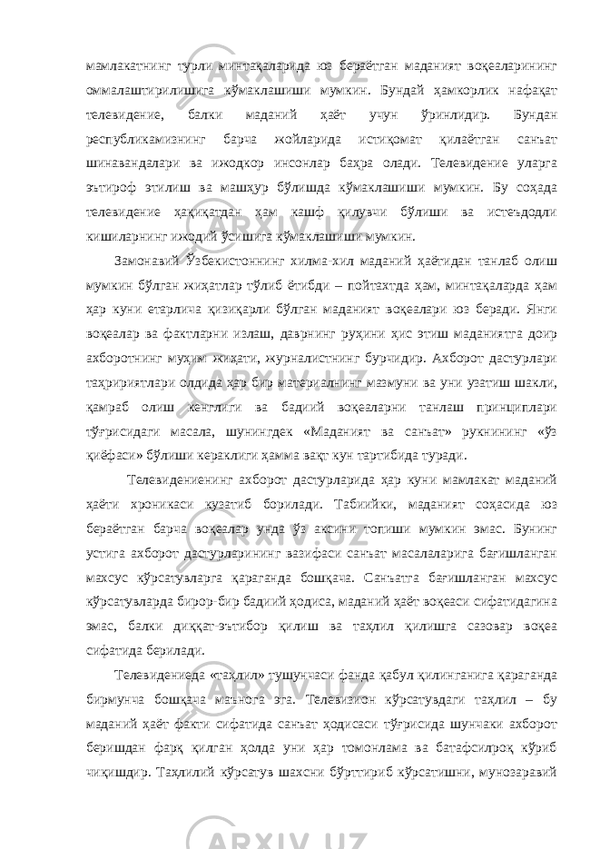 мамлакатнинг турли минтақаларида юз бераётган маданият воқеаларининг оммалаштирилишига кўмаклашиши мумкин. Бундай ҳамкорлик нафақат телевидение, балки маданий ҳаёт учун ўринлидир. Бундан республикамизнинг барча жойларида истиқомат қилаётган санъат шинавандалари ва ижодкор инсонлар баҳра олади. Телевидение уларга эътироф этилиш ва машҳур бўлишда кўмаклашиши мумкин. Бу соҳада телевидение ҳақиқатдан ҳам кашф қилувчи бўлиши ва истеъдодли кишиларнинг ижодий ўсишига кўмаклашиши мумкин. Замонавий Ўзбекистоннинг хилма-хил маданий ҳаётидан танлаб олиш мумкин бўлган жиҳатлар тўлиб ётибди – пойтахтда ҳам, минтақаларда ҳам ҳар куни етарлича қизиқарли бўлган маданият воқеалари юз беради. Янги воқеалар ва фактларни излаш, даврнинг руҳини ҳис этиш маданиятга доир ахборотнинг муҳим жиҳати, журналистнинг бурчидир. Ахборот дастурлари таҳририятлари олдида ҳар бир материалнинг мазмуни ва уни узатиш шакли, қамраб олиш кенглиги ва бадиий воқеаларни танлаш принциплари тўғрисидаги масала, шунингдек «Маданият ва санъат» рукнининг «ўз қиёфаси» бўлиши кераклиги ҳамма вақт кун тартибида туради. Телевидениенинг ахборот дастурларида ҳар куни мамлакат маданий ҳаёти хроникаси кузатиб борилади. Табиийки, маданият соҳасида юз бераётган барча воқеалар унда ўз аксини топиши мумкин эмас. Бунинг устига ахборот дастурларининг вазифаси санъат масалаларига бағишланган махсус кўрсатувларга қараганда бошқача. Санъатга бағишланган махсус кўрсатувларда бирор-бир бадиий ҳодиса, маданий ҳаёт воқеаси сифатидагина эмас, балки диққат-эътибор қилиш ва таҳлил қилишга сазовар воқеа сифатида берилади. Телевидениеда «таҳлил» тушунчаси фанда қабул қилинганига қараганда бирмунча бошқача маънога эга. Телевизион кўрсатувдаги таҳлил – бу маданий ҳаёт факти сифатида санъат ҳодисаси тўғрисида шунчаки ахборот беришдан фарқ қилган ҳолда уни ҳар томонлама ва батафсилроқ кўриб чиқишдир. Таҳлилий кўрсатув шахсни бўрттириб кўрсатишни, мунозаравий 