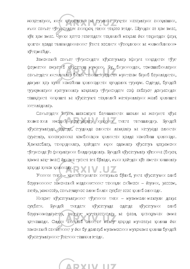 жиҳатларни, янги қирраларни ва турлича нуқтаи назарларни аниқлашни, яъни санъат тўғрисидаги аниқроқ гапни тақозо этади. Шундан оз ҳам эмас, кўп ҳам эмас. Чунки ҳатто газетадаги таҳлилий мақола ёки тақриздан фарқ қилган ҳолда телевидениенинг ўзига хослиги чўзиқликни ва «илмийликни» кўтармайди. Замонавий санъат тўғрисидаги кўрсатувлар эфирга чиқадиган тўрт форматни ажратиб кўрсатиш мумкин. Бу, биринчидан, томошабинларни санъатдаги янгиликлар билан таништирадиган мунтазам бериб бориладиган, деярли ҳар куни намойиш қилинадиган кундалик туркум. Одатда, бундай туркумларни яратувчилар воқеалар тўғрисидаги соф ахборот доирасидан ташқарига чиқишга ва кўрсатувга таҳлилий материлларни жалб қилишга интиладилар. Санъатдаги йирик шахсларга бағишланган шакли ва жанрига кўра хилма-хил ижодий портретлар иккинчи типга тегишлидир. Бундай кўрсатувларда, одатда, студияда олинган лавҳалар ва натурада олинган суратлар, кинохроника комбинация қилинган ҳолда намойиш қилинади. Ҳамкасблар, танқидчилар, ҳаётдаги яқин одамлар кўрсатув қаҳрамони тўғрисида ўз фикрларини билдирадилар. Бундай кўрсатувлар кўпинча (бироқ ҳамма вақт эмас) ёднома тусига эга бўлади, яъни ҳаётдан кўз юмган кишилар ҳақида ҳикоя қилинади. Учинчи типи – кенгайтирилган интервью бўлиб, унга кўрсатувни олиб борувчининг замонавий маданиятнинг таниқли сиймоси – ёзувчи, рассом, актёр, режиссёр, санъатшунос олим билан суҳбат асос қилиб олинади. Ниҳоят кўрсатувларнинг тўртинчи типи – муаммоли-мавзули давра суҳбати. Бундай типдаги кўрсатувда одатда кўрсатувни олиб борувчимодератор, эксперт мутахассислар ва фаол, қизиқувчан омма қатнашади. Олдин аниқлаб олинган мавзу ҳақида мунозара қилиш ёки замонавий санъатнинг у ёки бу долзарб муаммосини муҳокама қилиш бундай кўрсатувларнинг ўзагини ташкил этади. 