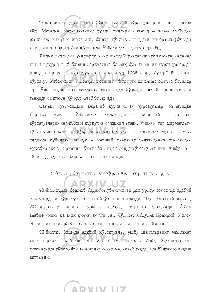 Телевидение учун типик бўлган бундай кўрсатувларнинг варинтлари кўп. Масалан, интервьюнинг турли хиллари мавжуд – воқеа жойидан репортаж ичидаги интервью, бошқа кўрсатув ичидаги интервью (бундай интервьюлар эрталабки «Ассалом, Ўзбекистон» дастурида кўп). Хилма-хиллиги муаллифларнинг ижодий фантазиясига ва материалнинг ичига чуқур кириб бориш даражасига боғлиқ бўлган типик кўрсатувлардан ташқари оригинал кўрсатувлар ҳам мавжуд. 1996 йилда бундай ўзига хос кўрсатув Ўзбекистон телевидениесининг биринчи каналида эфирга берилар эди. Ўша вақтда хронометражи унча катта бўлмаган «Ҳайрат» дастурини танқидчи Раҳмон Қўчқор олиб борар эди. Санъат тўғрисидаги ажратиб кўрсатилган кўрсатувлар типларидан биринчи учтаси Ўзбекистон телевидениеси маданий - ахборот кўрсатувларининг асосий корпусини ташкил этади. Учинчи тип форматдаги кўрсатувлар ҳозирча йўқ, бироқ улар ҳақида гапирмаслик мумкин эмас: олдинга қўйилган вазифа – ижодий ҳаётнинг телевидение томонидан муқобил акс эттирилиши билан боғлиқ равишда кўрсатувларнинг ушбу типи айрича диққат-эътибор беришни талаб этади. 90-йиллар биринчи ярми кўрсатувларида шахс ва давр 90-йиллардан бошлаб бадиий-публицистик дастурлар соҳасида адабий мавзулардаги кўрсатувлар асосий ўринни эгаллади. Яқин тарихий даврга, 20йилларнинг биринчи ярмига алоҳида эътибор қаратилди. Ўзбек адабиётининг қатағон қилинган Фитрат, Чўлпон, Абдулла Қодирий, Усмон Носир сингари арбоблари эфирнинг бош қаҳрамонларига айланди. 90-йиллар бошида адабий кўрсатувлар ушбу шахсларнинг мамлакат янги тарихига қайтиши жараёнини акс эттирди. Ушбу ёзувчиларнинг фожиаларга тўла ҳаёти ва асарларининг мураккаб тақдирига бўлган қизиқиш катта эди. 