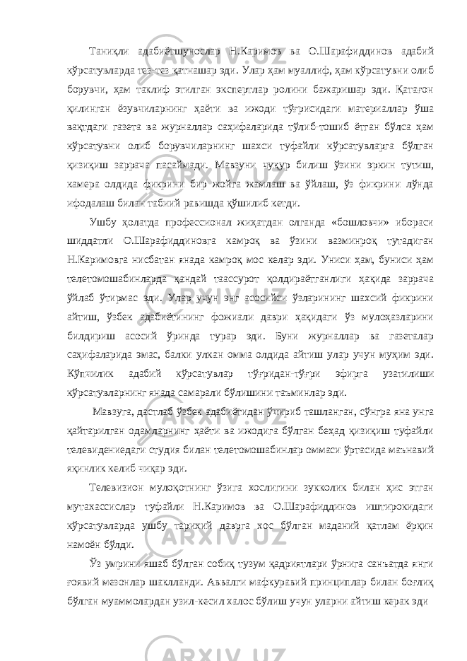 Таниқли адабиётшунослар Н.Каримов ва О.Шарафиддинов адабий кўрсатувларда тез-тез қатнашар эди. Улар ҳам муаллиф, ҳам кўрсатувни олиб борувчи, ҳам таклиф этилган экспертлар ролини бажаришар эди. Қатағон қилинган ёзувчиларнинг ҳаёти ва ижоди тўғрисидаги материаллар ўша вақтдаги газета ва журналлар саҳифаларида тўлиб-тошиб ётган бўлса ҳам кўрсатувни олиб борувчиларнинг шахси туфайли кўрсатувларга бўлган қизиқиш заррача пасаймади. Мавзуни чуқур билиш ўзини эркин тутиш, камера олдида фикрини бир жойга жамлаш ва ўйлаш, ўз фикрини лўнда ифодалаш билан табиий равишда қўшилиб кетди. Ушбу ҳолатда профессионал жиҳатдан олганда «бошловчи» ибораси шиддатли О.Шарафиддиновга камроқ ва ўзини вазминроқ тутадиган Н.Каримовга нисбатан янада камроқ мос келар эди. Униси ҳам, буниси ҳам телетомошабинларда қандай таассурот қолдираётганлиги ҳақида заррача ўйлаб ўтирмас эди. Улар учун энг асосийси ўзларининг шахсий фикрини айтиш, ўзбек адабиётининг фожиали даври ҳақидаги ўз мулоҳазларини билдириш асосий ўринда турар эди. Буни журналлар ва газеталар саҳифаларида эмас, балки улкан омма олдида айтиш улар учун муҳим эди. Кўпчилик адабий кўрсатувлар тўғридан-тўғри эфирга узатилиши кўрсатувларнинг янада самарали бўлишини таъминлар эди. Мавзуга, дастлаб ўзбек адабиётидан ўчириб ташланган, сўнгра яна унга қайтарилган одамларнинг ҳаёти ва ижодига бўлган беҳад қизиқиш туфайли телевидениедаги студия билан телетомошабинлар оммаси ўртасида маънавий яқинлик келиб чиқар эди. Телевизион мулоқотнинг ўзига хослигини зукколик билан ҳис этган мутахассислар туфайли Н.Каримов ва О.Шарафиддинов иштирокидаги кўрсатувларда ушбу тарихий даврга хос бўлган маданий қатлам ёрқин намоён бўлди. Ўз умрини яшаб бўлган собиқ тузум қадриятлари ўрнига санъатда янги ғоявий мезонлар шаклланди. Аввалги мафкуравий принциплар билан боғлиқ бўлган муаммолардан узил-кесил халос бўлиш учун уларни айтиш керак эди 