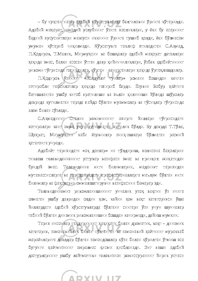 – бу нуқтаи назар адабий кўрсатувларда белгиловчи ўринга кўтарилди. Адабий маҳорат, ижодий услубнинг ўзига хосликлари, у ёки бу асарнинг бадиий хусусиятлари мавзуси иккинчи ўринга тушиб қолди, ёки бўлмасам умуман кўтариб чиқилмади. Кўрсатувга таклиф этиладиган С.Аҳмад, П.Қодиров, Т.Малик, Мирмуҳсин ва бошқалар адабий маҳорат деталлари ҳақида эмас, балки асосан ўтган давр қийинчиликлари, ўзбек адабиётининг ривожи тўғрисида гапирдилар, кўрган - кечирганлари ҳақида ўртоқлашдилар. П.Қодиров ўзининг «Юлдузли тунлар» романи бошидан кечган изтиробли тафсилотлар ҳақида гапириб берди. Ёзувчи Бобур ҳаётига бағишланган ушбу китоб яратилиши ва эълон қилиниши йўлида шўролар даврида кутилмаган тарзда пайдо бўлган муаммолар ва тўсиқлар тўғрисида алам билан сўзлади. С.Аҳмаднинг Сталин режимининг охирги йиллари тўғрисидаги хотиралари кенг омма учун кутилмаган янгилик бўлди. Бу даврда Т.Тўла, Шуҳрат, Мирмуҳсин каби ёзувчилар очиқ-ошкора бўлмаган расмий қатағонга учради. Адабиёт тарихидаги «оқ доғлар» ни тўлдириш, холисона баҳоларни тиклаш телевидениенинг устувор вазифаси эмас ва принцип жиҳатидан бундай эмас. Телевидение янги билимларни, маданият тарихидан мутахассисларга ва тор доирадаги профессионалларга маълум бўлган янги билимлар ва фактларни оммалаштирувчи вазифасини бажарар эди. Телевидениемиз ривожланишининг унчалик узоқ вақтни ўз ичига олмаган ушбу давридан олдин ҳам, кейин ҳам вақт категорияси ўша йиллардаги адабий кўрсатувларда бўлгани сингари ўзи учун шунчалар табиий бўлган динамик ривожланишни бошдан кечирмади, дейиш мумкин. Тарих инсонлар тақдирининг ҳақиқати билан драматик, вақт – динамик категория, замонавийлик билан чўлғанган ва замонавий ҳаётнинг мураккаб жараёнларига дахлдор бўлган замондошлар кўзи билан кўрилган ўтмиш эса бугунги ҳаётмизнинг ажралмас қисми ҳисбланади. Энг яхши адабий дастурларнинг ушбу лейтмотиви телевизион режиссуранинг йирик устаси 