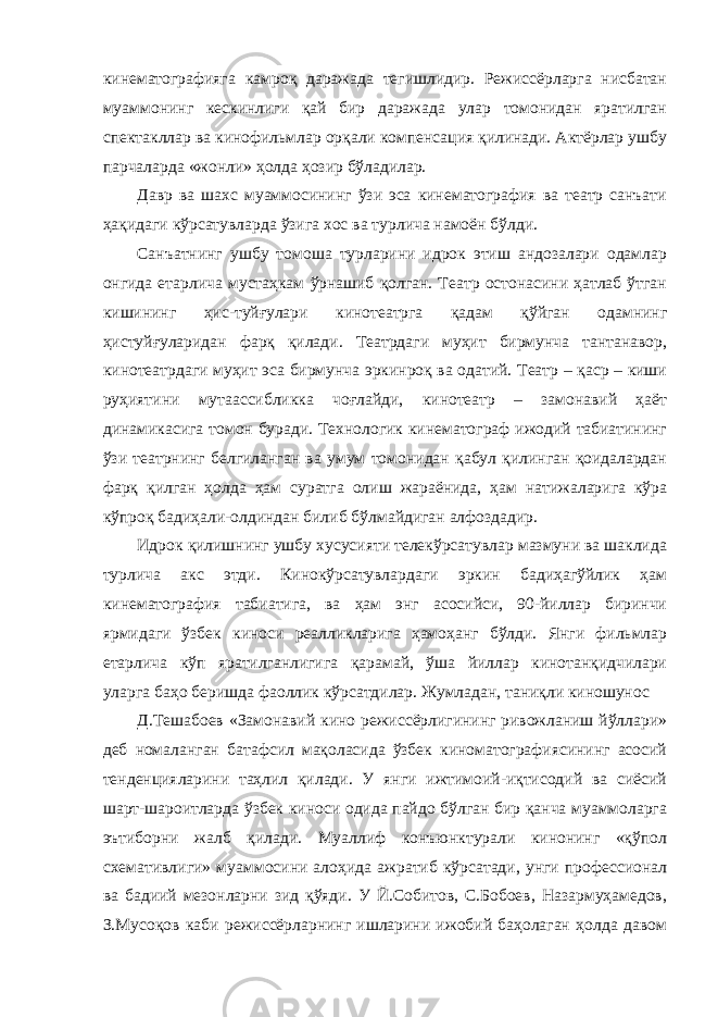 кинематографияга камроқ даражада тегишлидир. Режиссёрларга нисбатан муаммонинг кескинлиги қай бир даражада улар томонидан яратилган спектакллар ва кинофильмлар орқали компенсация қилинади. Актёрлар ушбу парчаларда «жонли» ҳолда ҳозир бўладилар. Давр ва шахс муаммосининг ўзи эса кинематография ва театр санъати ҳақидаги кўрсатувларда ўзига хос ва турлича намоён бўлди. Санъатнинг ушбу томоша турларини идрок этиш андозалари одамлар онгида етарлича мустаҳкам ўрнашиб қолган. Театр остонасини ҳатлаб ўтган кишининг ҳис-туйғулари кинотеатрга қадам қўйган одамнинг ҳистуйғуларидан фарқ қилади. Театрдаги муҳит бирмунча тантанавор, кинотеатрдаги муҳит эса бирмунча эркинроқ ва одатий. Театр – қаср – киши руҳиятини мутаассибликка чоғлайди, кинотеатр – замонавий ҳаёт динамикасига томон буради. Технологик кинематограф ижодий табиатининг ўзи театрнинг белгиланган ва умум томонидан қабул қилинган қоидалардан фарқ қилган ҳолда ҳам суратга олиш жараёнида, ҳам натижаларига кўра кўпроқ бадиҳали-олдиндан билиб бўлмайдиган алфоздадир. Идрок қилишнинг ушбу хусусияти телекўрсатувлар мазмуни ва шаклида турлича акс этди. Кинокўрсатувлардаги эркин бадиҳагўйлик ҳам кинематография табиатига, ва ҳам энг асосийси, 90-йиллар биринчи ярмидаги ўзбек киноси реалликларига ҳамоҳанг бўлди. Янги фильмлар етарлича кўп яратилганлигига қарамай, ўша йиллар кинотанқидчилари уларга баҳо беришда фаоллик кўрсатдилар. Жумладан, таниқли киношунос Д.Тешабоев «Замонавий кино режиссёрлигининг ривожланиш йўллари» деб номаланган батафсил мақоласида ўзбек киноматографиясининг асосий тенденцияларини таҳлил қилади. У янги ижтимоий-иқтисодий ва сиёсий шарт-шароитларда ўзбек киноси одида пайдо бўлган бир қанча муаммоларга эътиборни жалб қилади. Муаллиф конъюнктурали кинонинг «қўпол схемативлиги» муаммосини алоҳида ажратиб кўрсатади, унги профессионал ва бадиий мезонларни зид қўяди. У Й.Собитов, С.Бобоев, Назармуҳамедов, З.Мусоқов каби режиссёрларнинг ишларини ижобий баҳолаган ҳолда давом 