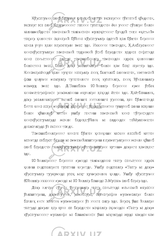 Кўрсатувни олиб борувчи қизиқиб кетган экспертни тўхтатиб қўядиган, эксперт эса олиб борувчининг гапини тузатадиган ёки унинг сўзлари билан келишмайдиган замонавий телевизион мулоқотнинг бундай типи «қатъий» таҳрир қилинган сценарий бўйича кўрсатувлар одатий ҳол бўлган биринчи канал учун ҳали характерли эмас эди. Иккинчи томондан, Ҳ.Акбаровнинг кинокўрсатувлари замонавий тадрижий ўсиб борадиган ҳодиса сифатида кино санъатининг одатда томошабинлар томонидан идрок қилиниши билангина эмас, балки давр реалликлари билан ҳам баҳс юритар эди. Киножараёнида ҳали нуқтаи назарлар аниқ белгилаб олинмаган, ижтимоий фош қилувчи мавзулар тугаганлиги аниқ кузатилар, аниқ йўналишлар мавжуд эмас эди. Д.Тешабоев 90-йиллар биринчи ярми ўзбек кинематографияси ривожланиш якунлари ҳақида ёзган эди. Ҳаётбахшлик, давр реалликларини англаб олишга интилишга уриниш, ҳеч бўлмаганда битта кино асари мисолида ҳозирнинг ўзида вазиятни тушуниб олиш хоҳиши билан қўшилиб кетган ушбу гангиш замонавий кино тўғрисидаги кинокўрсатувларда жонли бадиҳагўйлик ва олдиндан тайёрланмаган диалогларда ўз аксини топди. Томошабинларнинг кинога бўлган қизиқиши кескин пасайиб кетган вазиятда ахборот бериш ва оммавийлаштириш параметрларини жонли қўшиб олиб борадиган телекўрсатувлар «ўзгаришларни кутиш» даврига ҳамоҳанг эди. 90-йилларнинг биринчи ярмида телевидение театр санъатини идрок қилиш андозаларига тузатиш киритди. Ушбу андозалар «Театр ва давр» кўрсатувлар туркумида узоқ вақт ҳукмронлик қилди. Ушбу кўрсатувни 80йиллар иккинчи ярмида ва 90-йиллар бошида Э.Мусаев олиб борар эди. Давр илгари сўрган ўзгаришлар театр санъатида маънавий меросни ўзлаштириш, драматургия, режиссура, сценография муаммолари билан боғлиқ янги эстетик муаммоларни ўз ичига олар эди. Бироқ ўша йиллари театрда деярли ҳар куни юз берадиган воқеалар оқимидан «Театр ва давр» кўрсатувининг муаллифи ва бошловчиси ўша вақтларда жуда камдан-кам 