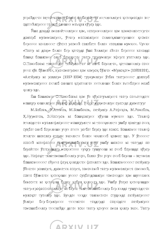 учрайдиган эҳтиёткорлик билан юз бераётган янгиликларга қизиқмасдан энг одатийларини танлаб олишни маъқул кўрар эди. Ўша даврда амалиётчиларни ҳам, назариячиларни ҳам ҳаяжонлантирган долзарб муаммоларни, ўткир масалаларни силлиқлаштиришни қисман биринчи каналнинг сўзсиз расмий салобати билан изоҳлаш мумкин. Чунки «Театр ва давр» билан бир қаторда ўша йиллари айнан биринчи каналда бошқа бошловчи олиб борадиган театр туркумлари эфирга узатилар эди. О.Тожибоева томонидан тайёрланган ва олиб борилган, қатнашчилар сони унча кўп бўлмаган, хронометражи ҳам камроқ бўлган «Мулоқот» (19891991), «Актёрлар ва роллар» (1992-1994) туркумлари ўзбек театрининг долзарб муаммоларини англаб олишга қаратилган интилиши билан эътиборни жалб қилар эди. Ёш бошловчи О.Тожибоева ҳам ўз кўрсатувларига театр санъатидаги машҳур кишиларни таклиф қиларди. Унинг меҳмонлари орасида драматург М.Бобоев, У.Азимов, М.Бошбеков, актёрлар А.Рафиқов, М.Ражабов, Ҳ.Нурматов, Э.Носиров ва бошқаларни кўриш мумкин эди. Таклиф этиладиган муаллифларнинг машҳурлиги ва таниқлилиги ушбу ҳолатда очиқ суҳбат олиб борилиши учун атиги рағбат берар эди холос. Бошловчи таклиф этилган шахслар етарли эканлиги билан чекланиб қолмас эди. У ўзининг асосий вазифасини телетомошабинлар учун ушбу шахсни ва театрда юз бераётган ўзгаришлар моҳиятини чуқур тушуниш ва очиб боришда кўрар эди. Нафақат телетомошабинлар учун, балки ўзи учун очиб бериш – эҳтимол бошловчининг айрича фарқ қиладиган фазилати эди. Бошловчининг актёрлар ўйнаган ролларга, драматик асарга, замонавий театр муаммоларига самимий, сохта бўлмаган қизиқиши унинг суҳбатдошлари томонидан ҳам шунчалик бевосита ва қизиқиш билан қабул қилинар эди. Ушбу ўзаро қизиқишдан театр профессионаллари ва барча телетомошабинлар бир хилда тушунадиган мулоқот тузилар эди. Бундан чиқди телевизион студияда актёрларнинг ўзлари бир-бирларини тинглаган тақдирда саҳнадаги актёрларни томошабинлар тинглайди деган эски театр қонуни амал қилар экан. Театр 