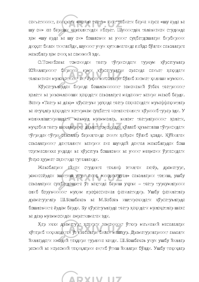 санъатининг, аниқроғи «жонли театр» нинг табиати барча нарса «шу ерда ва шу он» юз бериши кераклигидан иборат. Шунингдек телевизион студияда ҳам «шу ерда ва шу он» бошловчи ва унинг суҳбатдошлари бирбирини диққат билан тинглайди, шунинг учун кутилмаганда пайдо бўлган саволларга жавоблар ҳам очиқ ва самимий эди. О.Тожибоева томонидан театр тўғрисидаги туркум кўрсатувлар 90йилларнинг биринчи ярми кўрсатувлари орасида санъат ҳақидаги телевизион мулоқотнинг энг ёрқин мисоллари бўлиб хизмат қилиши мумкин. Кўрсатувлардан бирида бошловчининг замонавий ўзбек театрининг ҳолати ва ривожланиши ҳақидаги саволларга маданият вазири жавоб берди. Вазир «Театр ва давр» кўрсатуви руҳида театр саҳнасидаги муваффақиятлар ва ютуқлар ҳақидаги хотиржам суҳбатга чоғланганлиги кўриниб турар эди. У молиялаштиришдаги мавжуд муаммолар, вилоят театрларининг ҳолати, муқобил театр шаклларини давлат томонидан қўллаб-қувватлаш тўғрисидаги тўғридан-тўғри саволлар берилганда очиғи ҳайрон бўлиб қолди. Қўйилган саволларнинг дангаллиги вазирни ана шундай дангал жавоблардан бош тортмасликка ундади ва кўрсатув бошловчи ва унинг меҳмони ўртасидаги ўзаро ҳурмат оҳангида тугалланди. Жавобларни айнан студияга таклиф этилган актёр, драматург, режиссёрдан эшитиш учун аниқ, «индивидуал» саволларни топиш, ушбу саволларни суҳбатдошига ўз вақтида бериш уқуви – театр туркумларини олиб борувчининг муҳим профессионал фазилатидир. Ушбу фазилатлар драматурглар Ш.Бошбеков ва М.Бобоев иштирокидаги кўрсатувларда бошловчига ёрдам берди. Бу кўрсатувларда театр ҳақидаги мулоқотлар шахс ва давр муаммосидан ажратилмаган эди. Ҳар икки драматург ҳозирги замоннинг ўткир маънавий масалалари кўтариб чиқиладиган ўз пьесалари билан машҳур. Драматургларнинг аввалги йиллардаги ижодий тақдири турлича кечди. Ш.Бошбеков учун ушбу йиллар расмий ва норасмий тақиқларни енгиб ўтиш йиллари бўлди. Ушбу тақиқлар 