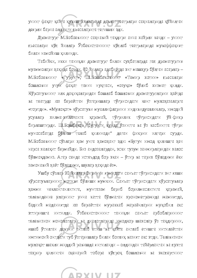 унинг фақат қайта қуриш йилларида давлат театрлари саҳналарида қўйилган деярли барча олдинги пьесаларига тегишли эди. Драматург М.Бобоевнинг саҳнавий тақдири анча хайрли кечди – унинг пьесалари кўп йиллар Ўзбекистоннинг кўплаб театрларида муваффақият билан намойиш қилинди. Табийки, икки таниқли драматург билан суҳбатларда гап драматургия муаммолари ҳақида борди. 80-йиллар адабиётда энг машҳур бўлган асарлар – М.Бобоевнинг «Гурунг», Ш.Бошбековнинг «Темир хотин» пьесалари бошловчи учун фақат таянч нуқтаси, «озуқа» бўлиб хизмат қилди. Кўрсатувнинг илк дақиқаларидан бошлаб бошловчи драматургларни ҳаётда ва театрда юз бераётган ўзгаришлар тўғрисидаги кенг мулоҳазаларга «тортди». «Мулоқот» кўрсатуви муаллифларини индивидуалликлар, ижодий усуллар хилма-хиллигига қарамай, тўғрилик тўғрисидаги ўй-фикр бирлаштирди. Ш.Бошбеков “бугунги кунда ўзингга ва ўз касбингга тўғри муносабатда бўлиш талаб қилинади” деган фикрни илгари сурди. М.Бобоевнинг сўзлари ҳам унга ҳамоҳанг эди: «Бугун ижод қилишга ҳеч нарса халақит бермайди. Биз андозалардан, эски тузум занжирларидан халос бўлмоқдамиз. Агар сенда истеъдод бор экан – ўтир ва тарих бўладими ёки замонавий ҳаёт бўладими, шулар ҳақида ёз». Ушбу сўзлар 90-йиллар биринчи ярмидаги санъат тўғрисидаги энг яхши кўрсатувларнинг мотиви бўлиши мумкин. Санъат тўғрисидаги кўрсатувлар ҳажми чекланганлигига, мунтазам бериб борилмаслигига қарамай, телевидение уларнинг унча катта бўлмаган хронометражида жамиятда, бадиий маданиятда юз бераётган мураккаб жараёнларни муқобил акс эттиришга интилди. Ўзбекистоннинг таниқли санъат арбобларининг телевизион монологлари ва диалогларида ижодкор шахслар ўз тақдирини, яшаб ўтилган даврни англаб етиш ва қайта англаб етишга интилаётган ижтимоий онгдаги туб ўзгаришлар билан боғлиқ вазият акс этди. Телевизион мулоқот шакли жиддий равишда янгиланди – олдиндан тайёрланган ва пухта таҳрир қилинган сценарий тобора кўпроқ бошловчи ва экспертнинг 