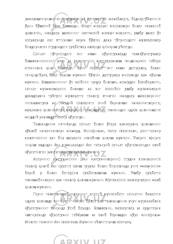 режалаштирилмаган саволлари ва кутилмаган жавобларга, бадиҳагўйлигига ўрин бўшатиб бера бошлади. Фақат маҳорат масалалари билан чекланиб қолмаган, ижодкор шахснинг ижтимоий мазмун-моҳияти, ушбу шахс ўз асарларида акс эттириши керак бўлган давр тўғрисидаги мулоҳазалар билдирилган студиядаги суҳбатлар алоҳида қизиқиш уйғотди. Санъат тўғрисидаги энг яхши кўрсатувларда телекўрсатувлар бошловчисининг роли ва аҳамиятини мустаҳкамлаш тенденцияси тобора етакчилик қила бошлади. Буни нафақат энг яхши дастурлар, балки танқидийроқ баҳо бериш мумкин бўлган дастурлар мисолида ҳам кўриш мумкин. Бошловчининг ўз касбини чуқур билиши, мавзудан бохабарлиги, санъат муаммоларини билиши ва энг асосийси ушбу муаммоларга дахлдорлик туйғуси мулоқотга таклиф этилган ижодкор шахсларнинг интеллектуал ва ижодий салоҳияти очиб берилиши имкониятларига, муҳокама қилинаётган мавзунинг томошабин томонидан идрок қилинишига жиддий равишда таъсир кўрсатди. Телевидение ихтиёрида санъат билан ўзаро ҳамкорлик қилишнинг кўплаб имкониятлари мавжуд. Кинофильм, театр спектакли, ранг-тасвир полотнасини ҳеч бир шарҳсиз намойиш қилиш мумкин. Уларни эфирга чиқиш олдидан ёки премьерадан ёки тасвирий санъат кўргазмасидан олиб кўрсатилган репортажда шарҳлаш мумкин. Асарнинг яратувчисини (ёки яратувчиларини) студия павильонига таклиф қилиб ёки суратга олиш гуруҳи билан биргаликда унга «меҳмонга» бориб у билан батафсил суҳбатлашиш мумкин. Ушбу суҳбатга томошабинларни ҳам таклиф қилиш мумкин. Мутахассис-экспертларни жалб қилиш мумкин. Гарчи телетомошабинларнинг ҳиссий муносабати санъатни бевосита идрок қилишда энг ёрқин намоён бўлса ҳам телевидение учун мураккаблик кўрсатувнинг охирида ўсиб боради. Бошловчи, экспертлар ва аудитория иштирокида кўрсатувни тайёрлаш ва олиб боришдан кўра кинофильм ёзилган тасмани ёки спектакль ёзувини айлантириш осонроқ. 