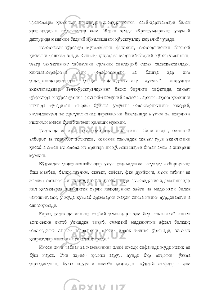 Трансляция қилинадиган ҳамда телевидениенинг саъй-ҳаракатлари билан яратиладиган артефактлар жам бўлган ҳолда кўрсатувларнинг умумий дастурида маданий-бадиий йўналишдаги кўрсатувлар ажралиб туради. Телевизион кўрсатув, муаллифнинг фикрича, телевидениенинг базавий қисмини ташкил этади. Санъат ҳақидаги маданий-бадиий кўрсатувларнинг театр санъатининг табиатини органик сингдириб олган телеспектаклдан, кинематографияга яқин телефильмдан ва бошқа ҳар хил телетрансляциялардан фарқи телевидениенинг хусусий маҳсулоти эканлигидадир. Телекўрсатувларнинг базис бирлиги сифатида, санъат тўғрисидаги кўрсатувнинг расмий-мазмуний элементларини таҳлил қилишни назарда тутадиган таъриф бўйича умуман телевидениенинг ижодий, интеллекутал ва профессионал даражасини баҳолашда муҳим ва етарлича ишончли мезон бўлиб хизмат қилиши мумкин. Телевидениенинг икки томонлама табиатини –биринчидан, оммавий ахборот ва тарғибот воситаси, иккинчи томондан санъат тури эканлигини ҳисобга олган методологик принципни қўллаш шарти билан амалга ошириш мумкин. Кўпчилик телетомошабинлар учун телевидение нафақат ахборотнинг бош манбаи, балки таълим, санъат, сиёсат, фан дунёсига, яъни табиат ва жамият оламига чинакам «дарича» ҳисобланади. Телевидение одамларни ҳар хил қитъаларда яшайдиган турли халқларнинг ҳаёти ва маданияти билан таништиради; у жуда кўплаб одамларни жаҳон санъатининг дурдоналарига ошно қилади. Бироқ телевидениенинг салбий томонлари ҳам бор: замонавий инсон аста-секин китоб ўқишдан чиқиб, оммавий маданиятни афзал билади; телевидение санъат асарларини пассив идрок этишга ўргатади, эстетик қадриятлар мезонини тенглаштиради. Инсон онги табиат ва жамиятнинг олий ижоди сифатида жуда нозик ва бўш нарса. Уни эҳтиёт қилиш зарур. Бунда бир вақтнинг ўзида тараққиётнинг буюк ютуғини намоён қиладиган кўплаб хавфларни ҳам 