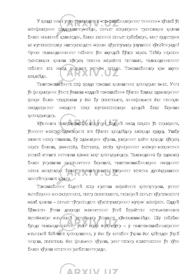 У ҳолда нима учун телевидение «томошабинларнинг тинчини» кўзлаб ўз вазифаларини соддалаштирмайди, санъат асарларини трансляция қилиш билан чекланиб қолмасдан, балки аксинча санъат арбоблари, кенг аудитория ва мутахассислар иштирокидаги жонли кўрсатувлар улушини кўпайтиради? Чунки телевидениенинг табиати ўзи шундай бўлса керак. Тайёр нарсани трансляция қилиш кўпроқ техник жараёнга тегишли, телевидениенинг табиати эса ижод қилишга эҳтиёж сезади. Томошабинлар ҳам шуни хоҳлайди. Телетомошабинга соф ҳолда томоша қилишгина қизиқарли эмас. Унга ўз фикрларини ўзига ўхшаш «оддий томошабин» бўлган бошқа одамларнинг фикри билан таққослаш у ёки бу спектаклга, кинофильмга ёки таниқли ижодкорнинг ижодига соҳа мутахассислари қандай баҳо бериши қизиқарлидир. Кўпчилик телетомошабинлар учун бадиий ижод соҳаси ўз сирларига, ўзининг махсус одамларига эга бўлган қандайдир алоҳида ҳудуд. Ушбу оламга назар ташлаш, бу одамларни кўриш, уларнинг ҳаёти ҳақида кўпроқ нарса билиш, режиссёр, бастакор, актёр ҳунарининг мазмун-моҳиятини англаб етишга интилиш ҳамма вақт қизиқарлидир. Телевидение бу одамлар билан учрашиш имкониятини беришга, телетомошабинларни ижоднинг нозик жиҳатлари билан таништиришга, уларнинг эстетик дунёқарашини кенгайтиришга қодир. Томошабинни бадиий асар яратиш жараёнига қизиқтириш, унинг эътиборини кинокартинага, театр спектаклига, тасвирий санъат кўргазмасига жалб қилиш – санъат тўғрисидаги кўрсатувларнинг муҳим вазифаси. Оддий бўлмаган ўтиш даврида жамиятнинг ўсиб бораётган истеъмолчилик эҳтиёжлари маънавий эҳтиёжлар ўсишига кўмаклашмайди. Шу сабабли бунда телевидениенинг роли жуда муҳимдир – у телетомошабинларнинг маънавий бойишга қизиқишини, у ёки бу китобни ўқиш ёки қайтадан ўқиб чиқиш, спектакль ёки фильмни кўриш, ранг-тасвир полотнасини ўз кўзи билан кўриш истагини рағбатлантиради. 